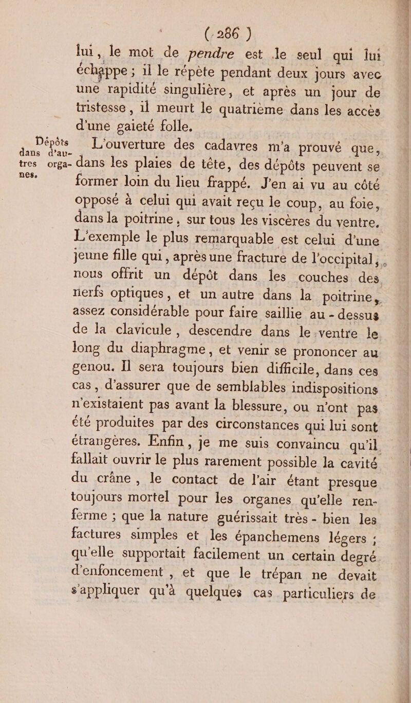 lu, le mot de pendre est le seul qui lui échappe ; il le répète pendant deux jours avec une rapidité singulière, et après un jour de iistesse , il meurt le quatrieme dans les accès d'une gaieté folle, Soi _ L'ouverture des cadavres m'a prouvé que, tres orga- dans les plaies de tête, des dépôts peuvent se FR former loin du lieu frappé. J'en ai vu au côté opposé à celui qui avait reçu le coup, au foie, dans la poitrine, sur tous les viscères du ventre. L'exemple le plus remarquable est celui d'une jeune fille qui, après une fracture de l'occipital, nous offrit un dépôt dans les couches des assez considérable pour faire saillie au - dessus de la clavicule, descendre dans le.ventre le long du diaphragme, et venir se prononcer au genou. Îl sera toujours bien difficile, dans ces cas, d'assurer que de semblables indispositions n'existaient pas avant la blessure, ou n’ont pas été produites par des circonstances qui lui sont du crâne , le contact de l'air étant presque toujours mortel pour les organes qu'elle ren- ferme ; que la nature guérissait très - bien les factures simples et les épanchemens légers ; qu'elle supportait facilement un certain degré d'enfoncement , et que le trépan ne devait s'appliquer qu'à quelques cas particuliers de Rx DRE ue a