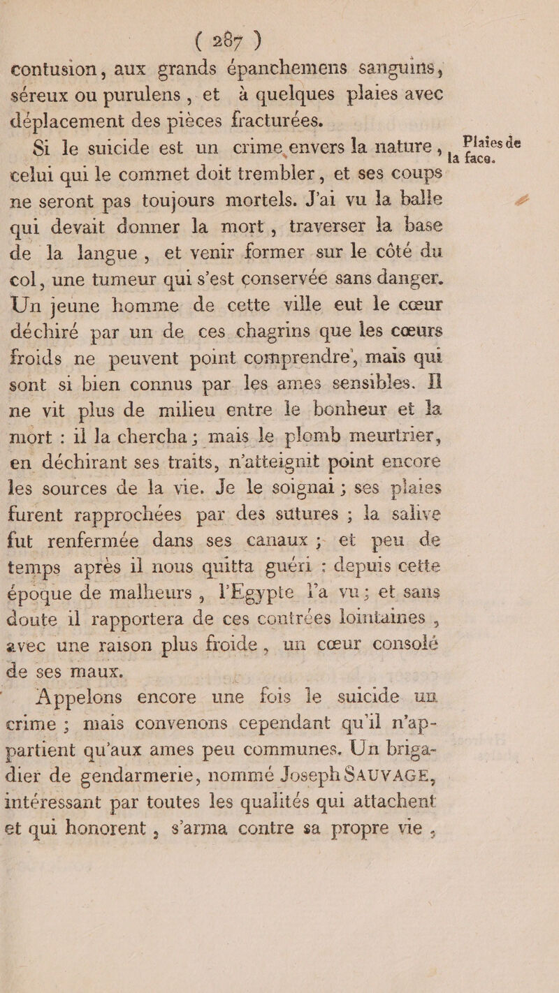 contusion, aux grands épanchemens sanguins, séreux ou purulens , et à quelques plaies avec déplacement des pièces fracturées. Si le suicide est un crime envers la nature, celui qui le commet doit trembler, et ses coups ne seront pas toujours mortels. J'ai vu la balle qui devait donner la mort, traverser la base de la langue, et venir former sur le côté du col, une tumeur qui s’est conservée sans danger. Un jeune homme de cette ville eut le cœur déchiré par un de ces chagrins que les cœurs froids ne peuvent point comprendre, mais qui sont si bien connus par les ames sensibles. Il ne vit plus de milieu entre le bonheur et la mort : il la chercha ; mais le plomb meurtrier, en déchirant ses traits, n'atteignit point encore les sources de la vie. Je le soignai ; ses plaies furent rapprochées par des sutures ; la salive fut renfermée dans ses canaux ; et peu de temps après il nous quitta guéri : depuis cette époque de malheurs, l'Egypte la vu; et sans doute il rapportera de ces couiré es lointaines , avec une raison plus ! froide , un cœur st de ses maux. | A ppelons encore une fois le suicide un crime ; mails convenons cependant qu'il n’ap- partient qu'aux ames peu communes, Un briga- dier de gendarmerie, nommé Joseph SAUVAGE, intéressant par toutes les qualités qui attachent et qui honorent , s’arma contre sa propre vie, \