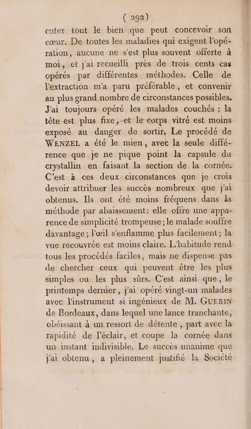 cuter tout le bien que peut concevoir son cœur. De toutes les maladies qui exigent l’opé- ration, aucune ne s’est plus souvent offerte à moi, et Jai recueilli près de trois cents cas opérés par différentes méthodes. Celle de l'extraction m'a paru préférable, et convenir au plus grand nombre de circonstances possibles. J'ai toujours opéré les malades couchés : la tête est plus fixe,-et-le éorps vitré est moins exposé au danger de sortir, Le procédé de WENZEL a été le mien, avec la seule diffé- rence que je ne pique point la capsule du crystallin en faisant la section de la cornée. C’est à ces deux. circonstances que je crois devoir attribuer les succès nombreux que j'ai obtenus. Ils ont été moins fréquens dans da méthode par abaissement: elle offre une appa- rence de simplicité trompeuse ; le malade souffre davantage ; l'œil s’enflamme plus facilement ; la vue récouvrée est moins claire. L'habitude rend tous les procédés faciles, mais ne dispense pas de chercher ceux qui peuvent être les plus simples ou les plus sûrs. C’est ainsi que, le printemps dernier, j'ai opéré vingt-un malades avec l'instrument si ingénieux de M. GUERIN de Bordeaux, dans lequel une lance tranchante, obéissant à un ressort de détente , part avec la rapidité de l'éclair, et coupe la cornée dans un instant indivisible. Le succes unanime que jai obtenu, a pleinement justifié la Société