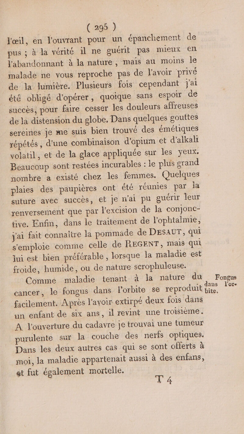 l'œil, en l'ouvrant pour un épanchement de pus ; à la vérité il ne guérit pas nueux en Vabandonnant à la nature, mais au moins le malade ne vous reproche pas de lavoir privé de la lumière. Plusieurs fois cependant jai été obligé d'opérer, quoique sans espoir de succès, pour faire cesser les douleurs affreuses de la distension du globe, Dans quelques gauttes sereines je me suis bien trouvé des éméliques répétés, d'une combinaison d’opium et d’alkali volatil, et de la glace appliquée sur les yeux. Beaucoup sont restées incurables : le plus grand nombre a existé chez les femmes. Quelques plaies des paupières ont été réunies par la suture avec succès, et je n'ai pu guérir leur renversement que par l'excision de la conjonc- tive. Enfin, dans le traitement de l’ophtalmie, jai fait connaitre la pommade de DESAUT, qui s'emploie comme celle de REGENT, mais qui Jui est bien préférable, lorsque la maladie est froide, humide, ou de nature scrophuleuse. Comme maladie tenant à la nature du Fongus cancer, le fongus dans l'orbite se reproduit . facilement. Après l'avoir extirpé deux fois dans un enfant de six ans, il revint une troisième. A l'ouverture du cadavre je trouvai une tumeur purulente sur la couche des nerfs optiques. Dans les deux autres cas qui se sont offerts à moi, la maladie appartenait aussi à des enfans, et fut également mortelle. T4