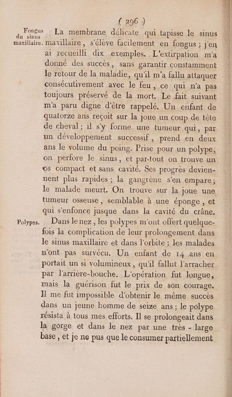 Fongus du sinus maxillaire. Polypes. ( 296 ) La membrane délicate qui tapisse le sinus maxillaire, s'élève facilement en fongus ; j'en at recueilli dix exemples. L'extirpation m'a donné des succès, sans garantir constamment le retour de la maladie, qu'il m'a fallu attaquer consécutivement avec le feu, ce: qui n'a pas toujours préservé de la mort. Le fait suivant m'a paru digne d’être rappelé. Un enfant de quatorze ans reçoit sur la joue un coup de tête de cheval ; 1l s'y forme une tumeur qui, par un développement successif, prend en deux ans le volume du poing. Prise pour un polype, on perfore le sinus, et par-tout on trouve un os compact et sans cavité. Ses progres devien- nent plus rapides ; la gangrène s'en empare ; le malade meurt. On trouve sur la joue une tumeur osseuse, semblable à une éponge, et qui s'enfonce jusque dans la cavité du crâne. Dans le nez, les polypes m'ont offert quelque- fois la complication de leur prolongement dans le sinus maxillaire et dans l'orbite ; les malades par l'arrière-bouche, L'opération fut longue, mais la guérison fut le prix de son courage. me fut impossible d'obtenir le même succès dans un jeune homme de seize ans ; le polype résista à tous mes efforts. [l se prolongeait dans la gorge et dans le nez par une très - large base , et je ne pus que le consumer partiellement De = RER DT
