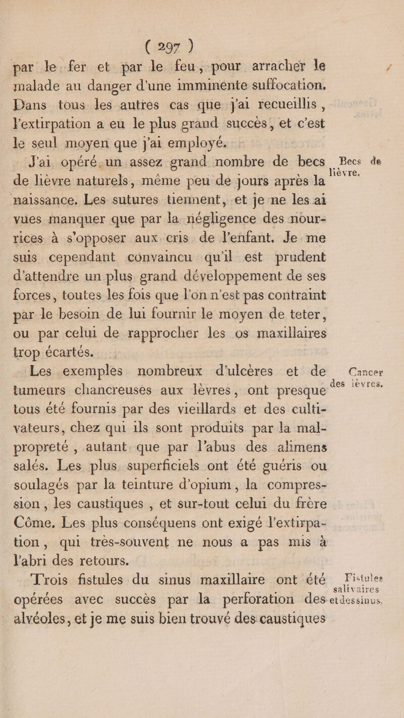 par le. fer et par le feu, pour arracher le Dans tous les autres cas que J'ai recueillis, l'extirpation a eu le plus grand succés, et c'est le seul moyen que j'ai employé. J'ai opéré.un assez grand nombre de becs _ de lièvre naturels, même peu de jours après la naissance. Les sutures tiennent, et je ne les ai vues manquer que par la négligence des nour- rices à s'opposer aux cris de l’enfant, Je me suis cependant convaincu qu'il est prudent d'attendre un plus grand développement de ses forces, toutes les fois que l’on n’est pas contraint par le besoin de lui fournir le moyen de teter, ou par celui de rapprocher les os maxillaires trop écartés. Les exemples nombreux d'ulcères et de tumeurs chancreuses aux lèvres, ont presque tous été fournis par des vieillards et des culti- vateurs, chez qui 1ls sont produits par la mal- propreté , autant, que par l’abus des alimens salés, Les plus superficiels ont été guéris ou soulagés par la teinture d’optum, la compres- sion , les caustiques , et sur-tout celui du frère Côme. Les plus conséquens ont exigé l'extirpa- ton, qui trés-souvent ne nous a pas mis à V'abri des retours. Trois fistules du sinus maxillaire ont été Becs de Cancer des levres, Fistules salivaires _alvéoles, et je me suis bien trouvé des caustiques