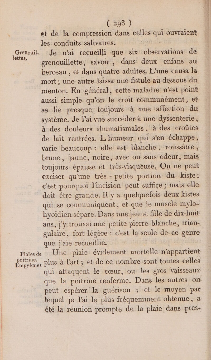 et de la compression dans celles qui ouvraien* les conduits salivaires. lettes, grenouillette, savoir, dans deux enfans au berceau , et dans quatre adultes. E’une causa la mort; une autre laissa une fistule au-dessous du menton. En général, cette maladie n’est point aussi simple qu'on le croit communément, et se lie presque toujours à une ‘affection du stone Je l'ai vue succéder à une dyssenterie, à des douleurs rhumatismales , , à des croûtes de lait rentrées. L'humeur qui s'en échappe, varie beaucoup : elle est blanche , roussâtre , brune , jaune, noire, avec ou sans odeur, mais toujours épals se et tres- -visqueuse. On ne peut exciser qu'une très - petite portion du kiste : c'est pourquoi l'incision peut suffire ; mais elle doit être grande. Il y a quelquefois deux kistes qui se communiquent, et que le muscle mylo- hyoidien sépare. Dans une jeune fille de dix-huit ans, jy trouvai une petite pierre blanche, trian- gulaire, fort légère : c’est la seule de ce genre que Jaie recueille. poitrine, Empyèm LE plus à l'art; et de ce nombre sont toutes celles que la poitrine Foto Dans les autres on peut espérer la guérison ; et le moyen par lequel je l'ai le plus fréquemment obtenue, a été la réunion prompte de la plaie dans pres- a 1 GTS