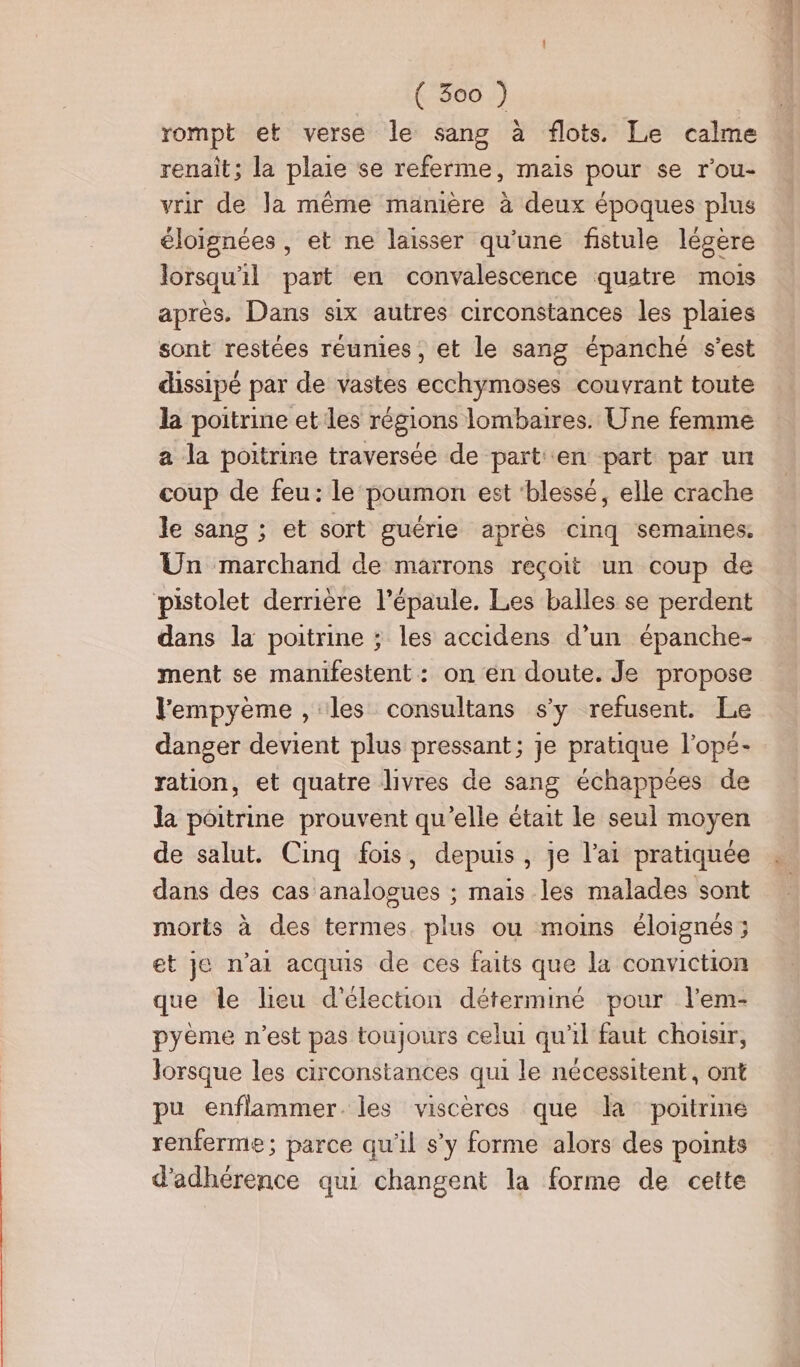 rompt et verse le sang à flots. Le calme renait; la plaie se referme, mais pour se r'ou- vrir de Ja même manière à deux époques plus éloignées , et ne laisser qu'une fistule légère lorsqu'il part en convalescence quatre mois après. Dans six autres circonstances les plaies sont restées réunies, et le sang épanché s’est dissipé par de vastes ecchymoses couvrant toute la poitrine et les régions lombaires. Une femme a la poitrine traversée de part en part par un coup de feu: le poumon est ‘blessé, elle crache le sang ; et sort guérie après cinq semaines. Un marchand de marrons reçoit un coup de pistolet derrière l'épaule. Les balles se perdent dans la poitrine ; les accidens d’un épanche- ment se manifestent: on en doute. Je propose lempyème , les consultans s’y refusent. Le danger devient plus pressant; je pratique l’opé- ration, et quatre livres de sang échappées de la poitrine prouvent qu’elle était le seul moyen de salut. Cinq fois, depuis, je l'ai pratiquée dans des cas analogues ; mais les malades sont morts à des termes. plus ou moins éloignés ; et je n'ai acquis de ces faits que la conviction que le lieu d'élection déterminé pour l’em- pyème n’est pas toujours celui qu'il faut choisir, lorsque les circonstances qui le nécessitent, ont pu enflammer. les viscères que la poitrine renferme; parce qu'il s’y forme alors des points d'adhérence qui changent la forme de cette un bis