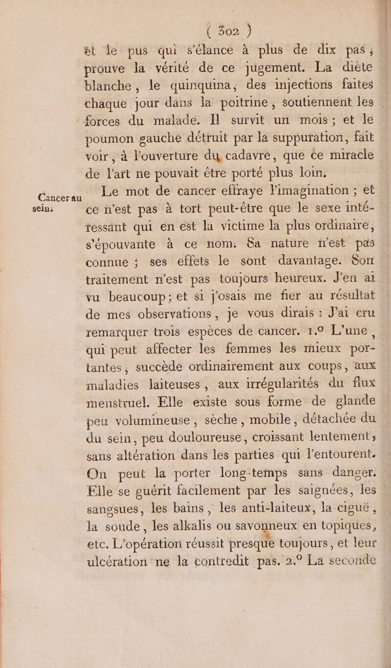 ét le pus qui s'élance à plus de dix pas. prouve la vérité de ce jugement. La diète blanche , le quinquina, des injections faites chaque jour dans la poitrine ; soutiennent les - £orces du malade. Il survit un mois; et le poumon gauche détruit par la suppuration, fait voir , à l'ouverture du cadavre, que ce miracle de l'art ne pouvait être porté plus loin. Canser qu ” Le mot de cancer effraye Fimagination ; et seins ce n’est pas à tort peut-être que le sexe inté- tessant qui en est la victime la plus ordinaire, s'épouvante à ce nom. Ga nature est pas connue ; ses effets le sont davantage. Son traitement n'est pas toujours heureux. J'en ai vu beaucoup; et si j'osais me fier au résultat de mes observations, je vous dirais : Jai cru remarquer trois espèces de cancer. 1.9 L'une, qui peut affecter les femmes les nueux por- tantes, succède ordinairement aux coups, aux maladies laiteuses, aux irrégularités du flux menstruel. Elle existe sous forme de glande peu volumineuse , sèche, mobile, détachée du du sein, peu douloureuse, croissant lentement ; sans altération dans les parties qui l'entourent. On peut la porter long-temps sans danger. Elle se guérit facilement par les saignées, les sangsues, les bains, les anti-laiteux, la ciguë, la soude, les alkalis ou savonneux en topiques, etc. L'opération réussit presque toujours, et leur ulcération ‘ne la contredit pas. 2.° La seconde