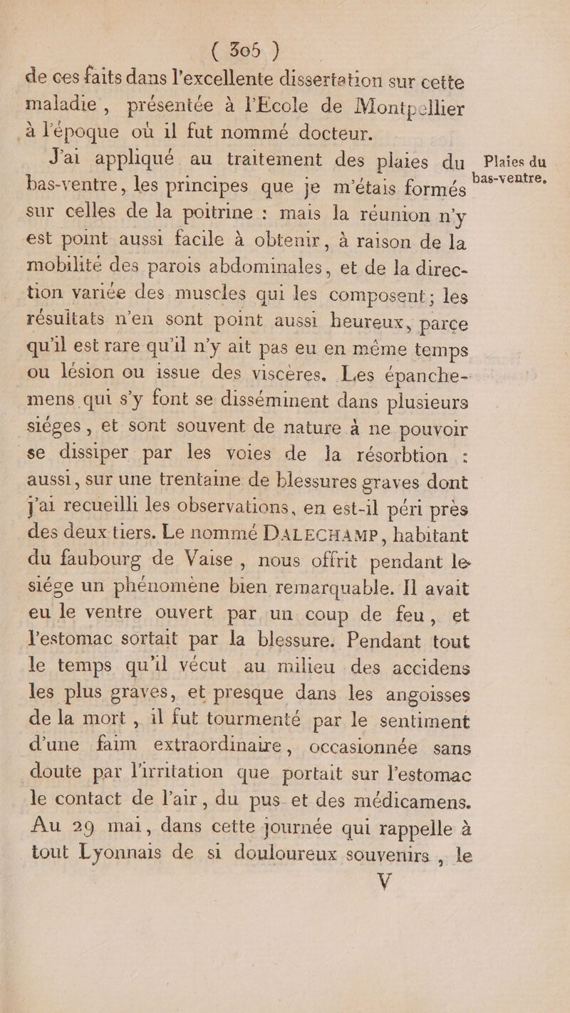 No de ces faits dans l'excellente dissertation sur cette maladie , présentée à l'Ecole de Montpellier à l'époque où il fut nommé docteur. J'ai appliqué au traitement des plaies du bas-ventre, les principes que je m'étais formés sur celles de la poitrine : mais la réunion n'y est point aussi facile à obtenir, à raison de la mobilité des parois abdominales, et de la direc- tion variée des muscles qui les composent ; les résultats n'en sont point aussi heureux, parce qu'il est rare qu'il n’y ait pas eu en même temps mens qui s'y font se disséminent dans plusieurs siéges , et sont souvent de nature à ne pouvoir se dissiper par les voies de Ja résorbtion : LR] Plaies du bas-ventre, j'ai recueilli les observations, en est-il péri près des deux tiers. Le nommé DALECHAMP, habitant du faubourg de Vaise, nous offrit pendant le siése un phénomene bien remarquable. I] avait eu le ventre ouvert par un coup de feu, et l'estomac sortait par la blessure. Pendant tout le temps qu'il vécut au milieu des accidens les plus graves, et presque dans les angoisses de la mort , il fut tourmenté par le sentiment d’une faim extraordinaire, occasionnée sans doute par l'irritation que portait sur l'estomac le contact de l'air, du pus et des médicamens. Au 29 mal, dans cette Journée qui rappelle à tout Lyonnais de si douloureux souvenirs , le y