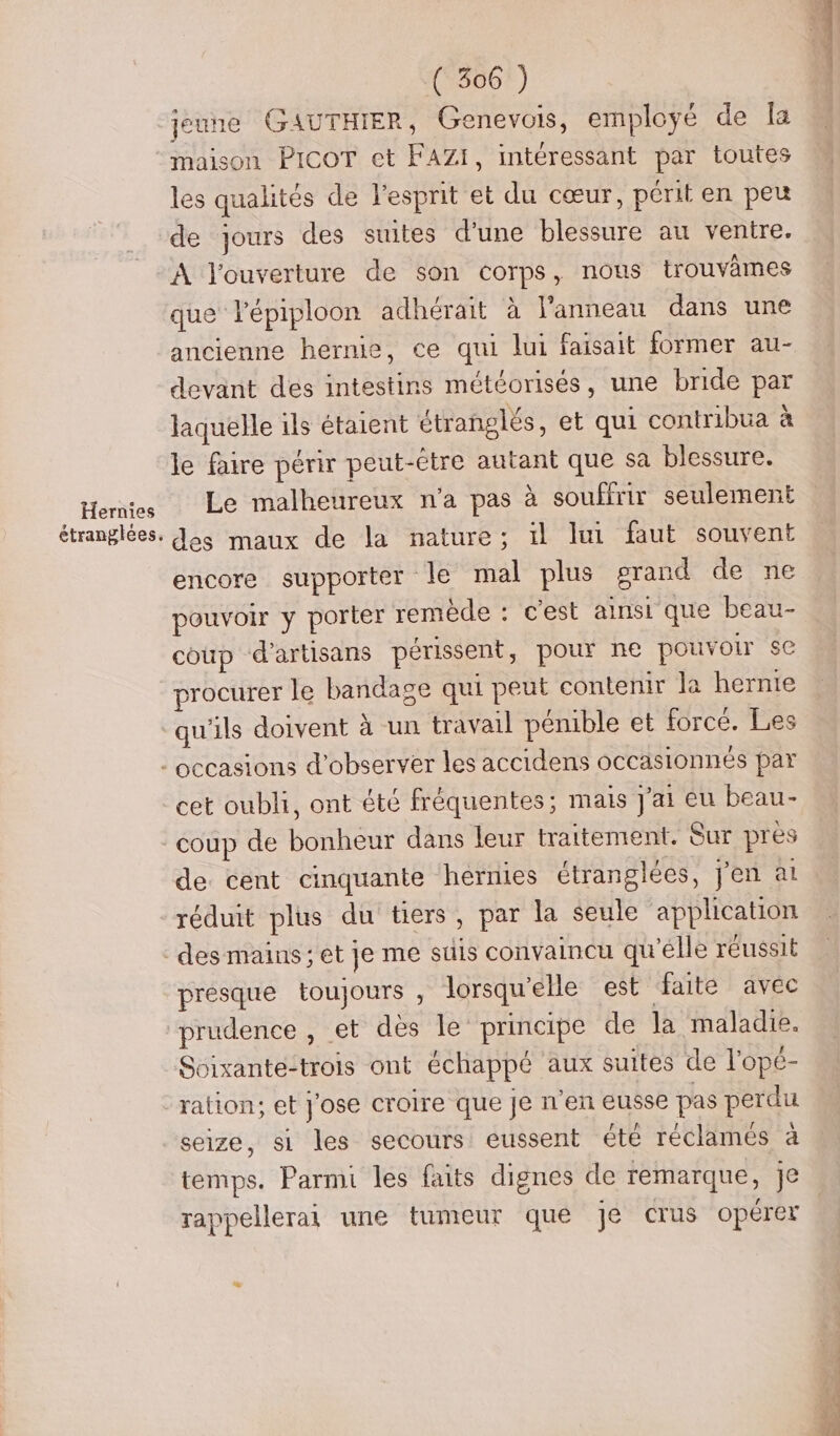 Hernies étranglees. jeune GAUTHIER, Genevois, employé de la maison PICOT et FAZI, mtéressant par toutes les qualités de l'esprit et du cœur, périt en peu de jours des suites d'une blessure au ventre. A l'ouverture de son corps, nous trouvâmes que lépiploon adhérait à l'anneau dans une ancienne hernie, ce qui lui faisait former au- devant des intestins météorisés, une bride par laquelle ils étaient étranglés, et qui contribua à le faire périr peut-être autant que sa blessure. Le malheureux n'a pas à souffrir seulement des maux de la nature; il lui faut souvent encore supporter le mal plus erand de ne pouvoir y porter remêde : c'est ainsi que beau- coup d'artisans périssent, pour ne pouvoir se procurer le bandage qui peut contenir la hernie qu'ils doivent à un travail pénible et forcé. Les cet oubli, ont été fréquentes; mais J'ai eu beau- coup de bonheur dans leur traitement. Sur près de cent cinquante hernies étranglées, j'en at réduit plus du tiers, par la seule application presque toujours , lorsqu'elle est faite avec prudence , et dès le principe de la maladie. Soixante-trois ont échappé aux suites de lopé- ration; et j'ose croire que je n'en eusse pas perdu seize, si les secours eussent été réclames à temps. Parmi les faits dignes de remarque, je rappellerai une tumeur que je crus opérer - Sols add 2 ti