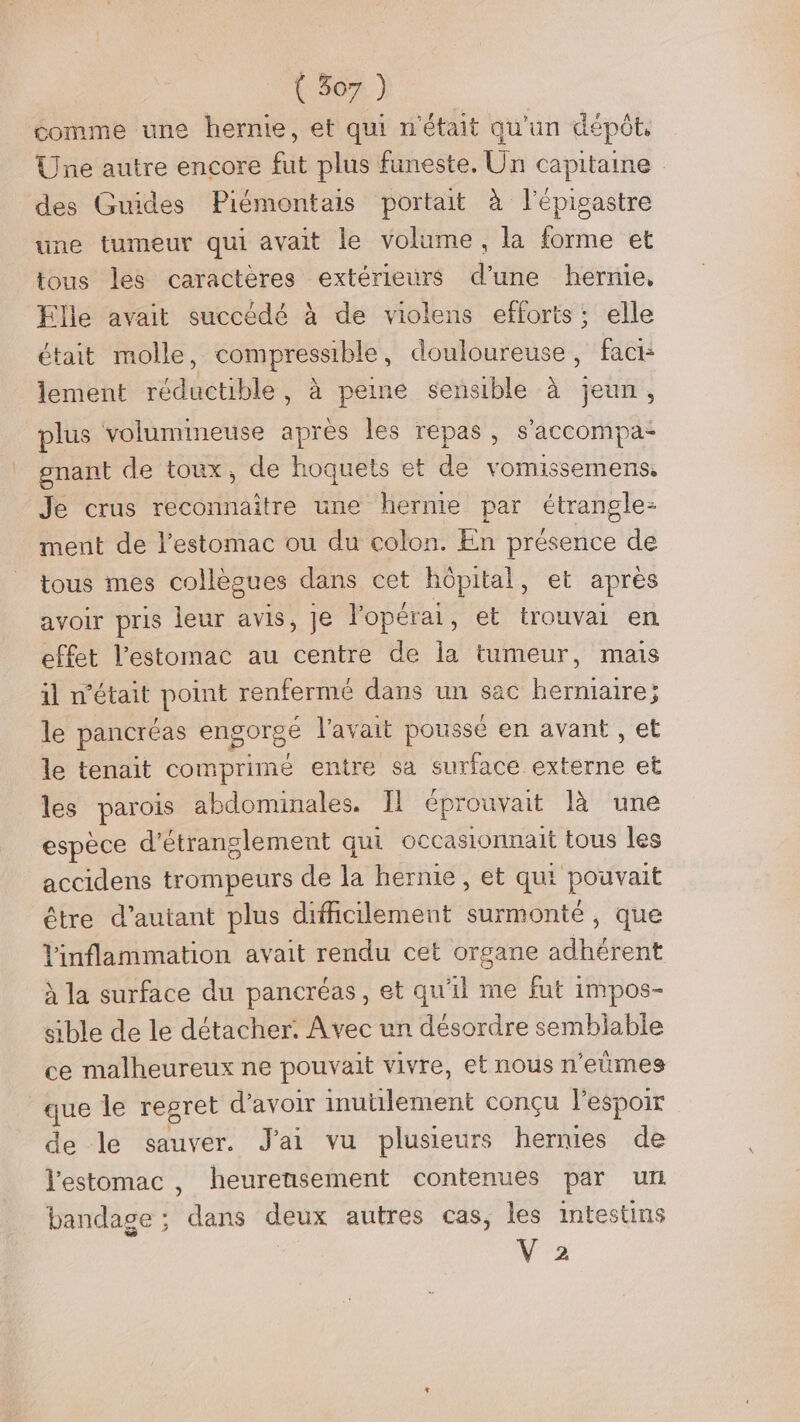 comme une hernie, et qui n'était qu'un dépôt, Une autre encore fut plus funeste. Un capitaine des Guides Piémontais portait à lépigastre une tumeur qui avait le volume, la forme et tous les caractères extérieurs d’une hernie, Elle avait succédé à de violens efforts ; elle était molle, compressible, douloureuse, fact lement réductible, à peine sensible à jeun, plus volumineuse après les repas, s'accompa- gnant de toux, de hoquets et de vomissemens, Je crus reconnaître une hernie par étrangle- ment de l'estomac ou du colon. En présence de tous mes collègues dans cet hôpital, et après avoir pris leur avis, je lopérai, et trouvai en effet l'estomac au centre de la tumeur, mais il n’était point renfermé dans un sac hermiaire; le pancréas engorgé l'avait poussé en avant , et le tenait comprime entre sa surface externe et les parois abdominales. Il éprouvait là une espèce d'étranglement qui occasionnait tous les accidens trompeurs de la hernie, et qui pouvait être d’autant plus difficilement surmonté, que linflammation avait rendu cet organe adhérent à la surface du pancréas, et qu'il me fut impos- sible de le détacher. Avec un désordre sembiable ce malheureux ne pouvait vivre, et nous n’eûmes que le regret d’avoir inuülement conçu l'espoir de le sauver. J'ai vu plusieurs hermes de l'estomac , heurensement contenues par un bandage ; dans deux autres cas, les intestins '