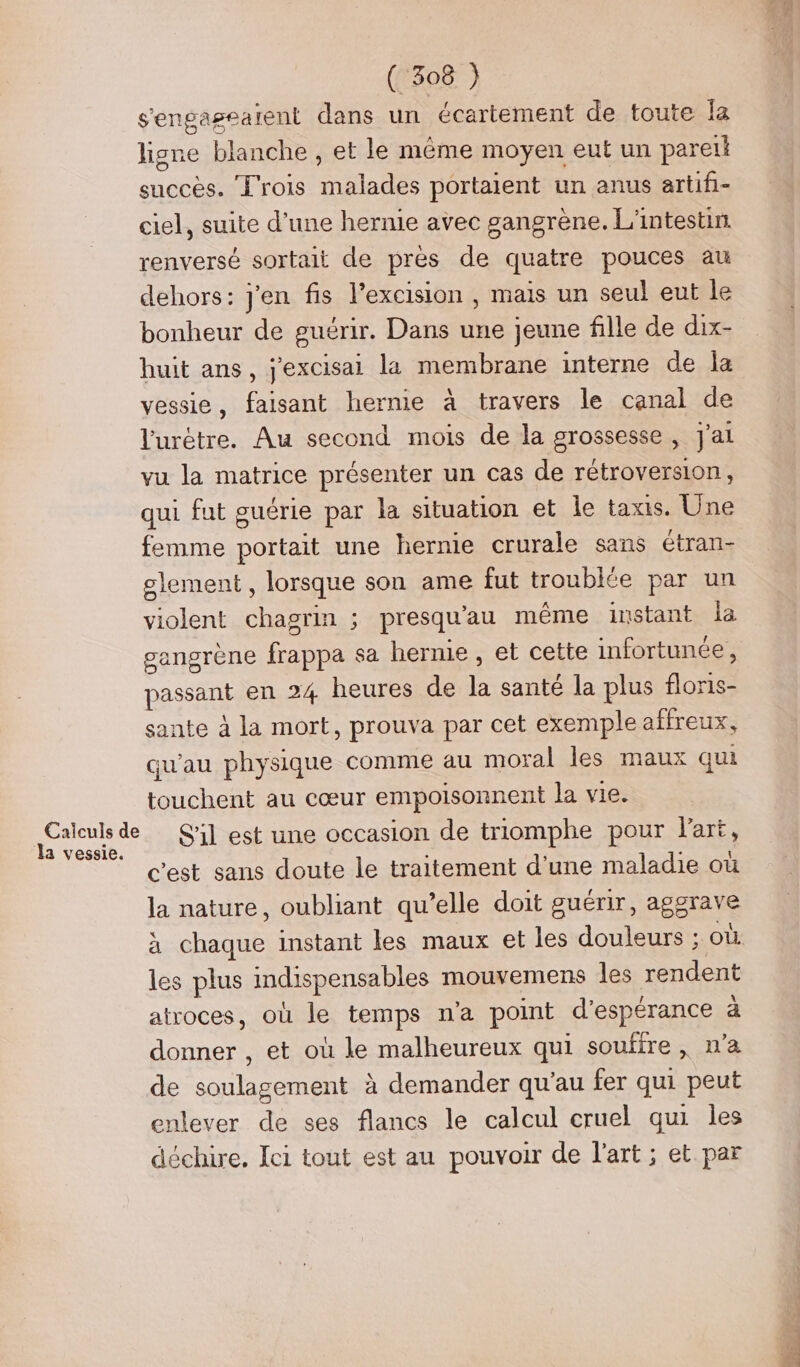 Calculs de Ja vessie. ( 308 ) s'engaseaient dans un écartement de toute Îa lisne blanche , et le même moyen eut un pareik succès. L'rois malades portaient un anus artifi- ciel, suite d’une hernie avec gangrène. L'intestin renversé sortait de pres de quatre pouces au dehors: j'en fis l’excision , mais un seul eut le bonheur de guérir. Dans une jeune fille de dix- huit ans, j'excisai la membrane interne de Îa vessie, faisant hernie à travers le canal de l'urètre. Au second mois de la grossesse , J'ai vu la matrice présenter un cas de rétroversion, qui fut guérie par la situation et le taxis. Une femme portait une hernie crurale sans étran- lement , lorsque son ame fut trouble par un violent chagrin ; presqu'au même instant la gangrène frappa sa herme, et cette infortunée, passant en 24 heures de la santé la plus floris- sante à la mort, prouva par cet exemple affreux, qu'au physique comme au moral les maux qui touchent au cœur empoisonnent la vie. S'il est une occasion de triomphe pour l'art, c'est sans doute le traitement d'une maladie où la nature, oubliant qu’elle doit guérir, aggrave les plus indispensables mouvemens les rendent atroces, où le temps n'a point d'espérance a donner , et où le malheureux qui soufre, n'a de soulagement à demander qu'au fer qui peut enlever de ses flancs le calcul cruel qui les déchire. Ici tout est au pouvoir de l'art ; et par