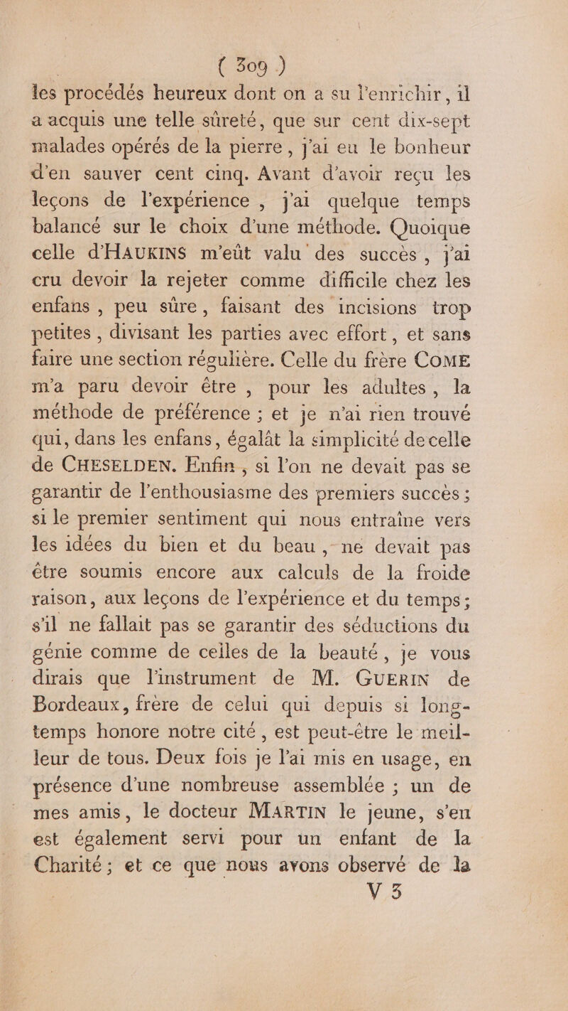 les procédés heureux dont on a su l'ennichur, ül a acquis une telle sûreté, que sur cent AS UE malades opérés de la pierre, J'ai eu le bonheur d'en sauver cent cinq. Avant d’avoir recu les leçons de l'expérience , j'ai quelque temps balancé sur le choix d’une méthode. Quoique celle d'HAUKINS m'eüt valu des succès, j'ai cru devoir la rejeter comme difficile chez les enfans , peu süre, faisant des incisions trop petites , divisant les parties avec effort, et sans faire une section régulière. Celle du frère COME m'a paru devoir être , pour les adultes, la méthode de préférence ; et je n'ai rien trouvé qui, dans les enfans, égalât la simplicité de celle de CHESELDEN. ie ; S1 l’on ne devait pas se garantir de l’enthousiasme des premiers succes ; si le premier sentiment qui nous entraîne vers les idées du bien et du beau, ne devait pas être soumis encore aux calculs de la froide raison, aux leçons de l'expérience et du temps; s'il ne fallait pas se garantir des séductions du génie comme de ceiles de la beauté, je vous dirais que linstrument de M. GUERIN de Bordeaux, frère de celui qui depuis si long- temps honore notre cité, est peut-être le meil- leur de tous. Deux fois je l'ai mis en usage, en présence d'une nombreuse assemblée ; un de mes amis, le docteur MARTIN le jeune, s’en est également servi pour un enfant de la Charité; et ce que nous avons observé de la V 3
