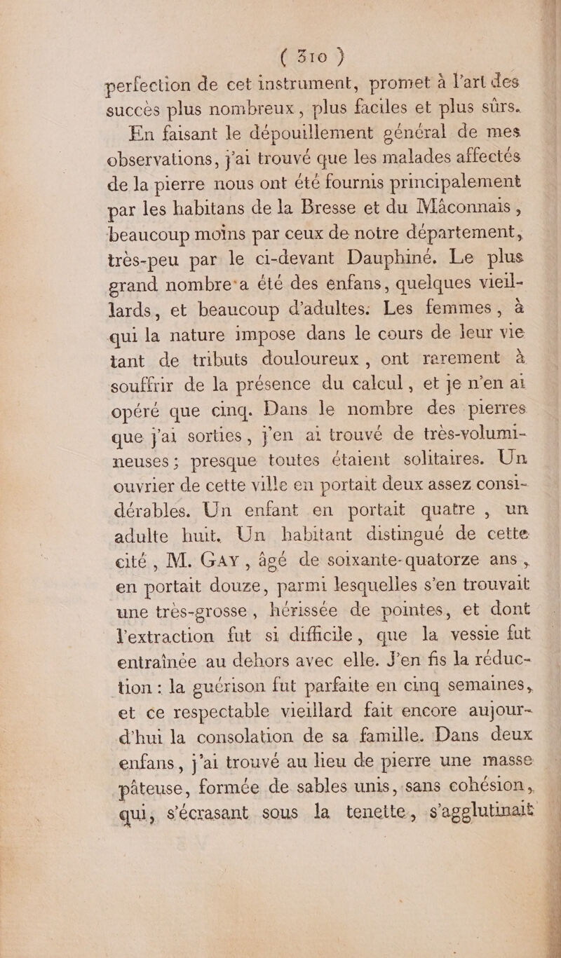 perfection de cet instrument, promet à l’art des succès plus nombreux, plus faciles et plus sûrs. En faisant le dépouillement sénéral de mes observations, j'ai trouvé que les malades affectés de la pierre nous ont été fournis principalement par les habitans de la Bresse et du MAconnais, beaucoup molns par ceux de notre département, très-peu par le ci-devant Dauphiné. Le plus grand nombre’a été des énfans, quelques vieil- lards, et beaucoup d'adultes: Les femmes, à qui la nature impose dans le cours de leur vie tant de tributs douloureux, ont rerement à souffrir de la présence du Ca et je n'en ai opéré que cinq. Dans le nombre des pierres que jai sorties , jen ai trouvé de très-volumi- neuses; presque toutes étaient solitaires. Un ouvrier de cette ville en portait deux assez consi- dérables. Un enfant en portait quatre , un adulte huit. Un habitant distingué de cette cité, M. GAY, âgé de soixante-quatorze ans, en portait douze, parmi lesquelles s'en trouvait une très-grosse, hérissée de pointes, et dont l'extraction fut si difficile, que la vessie fut entraïince au dehors avec elle. J’en fs la réduc- tion : la guérison fut parfaite en cinq semaines , et ce respectable vieillard fait encore aujour- d'hui la consolation de sa famille. Dans deux enfans, j'ai trouvé au lieu de pierre une masse phteuse, formée de sables unis, sans cohésion,