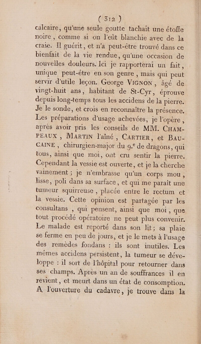 calcaire, qu'une seule goutte tachait une étofle noire , comme si on l'eüt blanchie avec de la craie. [l guérit, et n’a peut-être trouvé dans ce bienfait de la vie rendue, qu’une occasion de nouvelles douleurs. Ici je rapporterai un fait, unique peut-être en son genre , mais qui peut servir d’utile leçon. George VIGNON, âgé de vingt-huit ans, habitant de St-Cyr, éprouve depuis long-temps tous les accidens de la pierre. Je le sonde, et crois en reconnaître la présence. Les préparations d'usage achevées, je l'opère, après avoir pris les conseils de MM. CHAM- PEAUX , MARTIN l'aîné , CARTIER, et Bau- CAINE , chirurgien-major du 9.° de dragons, qui tous, ainsi que moi, ont cru sentir la pierre. Cependant la vessie est ouverte, et je la cherche vainement ; Je n’embrasse qu'un corps mou, lisse, poli dans sa surface, et qui me paraît une tumeur squirreuse , placée entre le rectum et la vessie. Cette opinion est partagée par les consultans , qui pensent, ainsi que moi, que tout procédé opératoire ne peut plus convenir. Le malade est reporté dans son lit; sa plaie se ferme en peu de jours, et je le mets à l'usage des remedes fondans : ils sont inutiles. Les mêmes accidens persistent, la tumeur se déve- loppe : il sort de l'hôpital pour retourner dans ses champs. Apres un an de souffrances il en revient, et meurt dans un état de consomption. À l'ouverture du cadavre, je trouve dans la