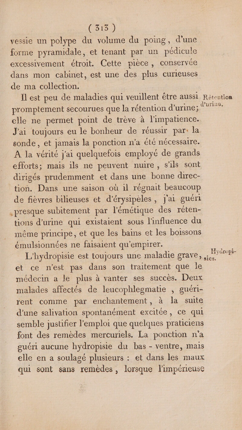 (318) vessie un polype du volume du poing, d’une forme pyramidale, et tenant par un pédicule excessivement étroit. Cette pièce, conservée dans mon cabinet, est une des plus curieuses de ma collection. Ïl est peu de maladies qui veuillent étre aussi Rétention promptement secourues que la rétention d'urine; ins elle ne permet point de trève à l'impatience. J'ai toujours eu le bonheur de réussir par: la sonde, et jamais la ponction n’a été nécessaire. À la vérité j'ai quelquefois employé de grands efforts; mais ils ne peuvent nuire, s'ils sont dirigés prudemment et dans une bonne direc- tion. Dans une saison où 1l régnait beaucoup de fièvres bilieuses et d’érysipèles, j'ai guéri presque subitement par l'émétique des réten- tions d'urine qui existaient sous l'influence du même principe, et que les bains et les boissons émulsionnées ne faisaient qu’empirer. Le, L'hydropisie est toujours une maladie grave, et ce n’est pas dans son traitement que le médecin a le plus à vanter ses succès. Deux malades affectés de leucophlesmatie , guéri- rent comme par enchantement, à la suite d’une salivation spontanément excitée, ce qui semble justifier l'emploi que quelques praticiens font des remèdes mercuriels. La ponction n’a guéri aucune hydropisie du bas - ventre, mais elle en a soulagé plusieurs : et dans les maux qui sont sans remèdes, lorsque l'impérieuse