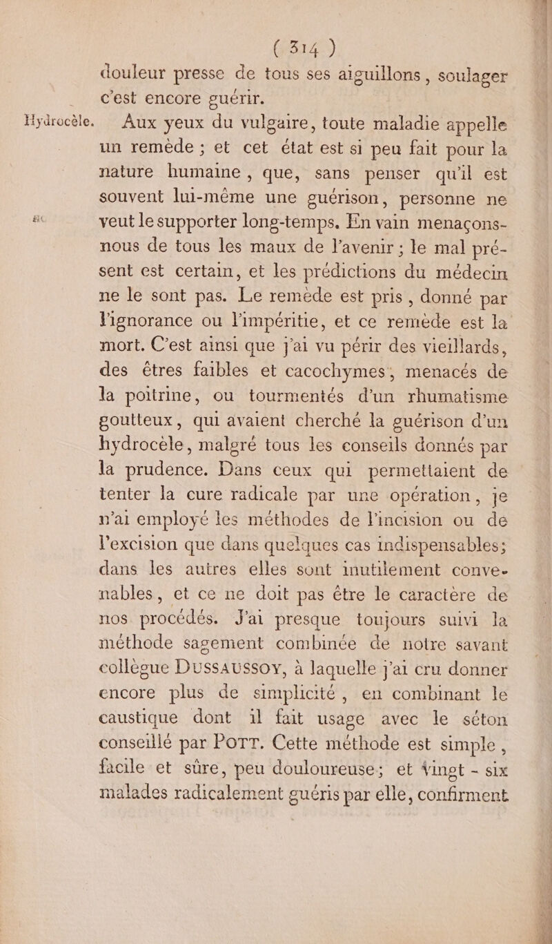 Hydrocèle. douleur presse de tous ses aïguillons, soulager c'est encore guérir. Aux yeux du vulgaire, toute maladie appelle un remède : et cet état est si peu fait pour la nature humaine , que, sans penser qu'il est souvent lui-même une guérison, personne ne veut le supporter long-temps. En vain menaçons- nous de tous les maux de l'avenir ; le mal pré- sent est certain, et les prédictions du médecin ne le sont pas. Le remède est pris, donné par mort. C'est ainsi que j'ai vu périr des vieillards, des êtres faibles et cacochymes, menacés de la poitrine, ou tourmentés d’un rhumatisme goutteux, qui avaient cherché la guérison d'un hydrocèle, malgré tous les conseils donnés par la prudence. Dans ceux qui permettaient de tenter la cure radicale par une opération, je n'ai employé les méthodes de l'inaision ou de l'excision que dans quelques cas indispensables; dans les autres elles sont inutilement conve- nables, et ce ne doit pas être le caractère de nos procédés. J'ai presque toujours suivi la méthode sagement combinée de notre savant collègue Dussaussoy, à laquelle j'ai cru donner encore plus de simplicité, en combinant le caustique dont ïl fait usage avec le séton conseillé par POTT. Cette méthode est simple, facile et sûre, peu douloureuse; et Vingt - six malades radicalement guéris par elle, confirment HRÉÉE
