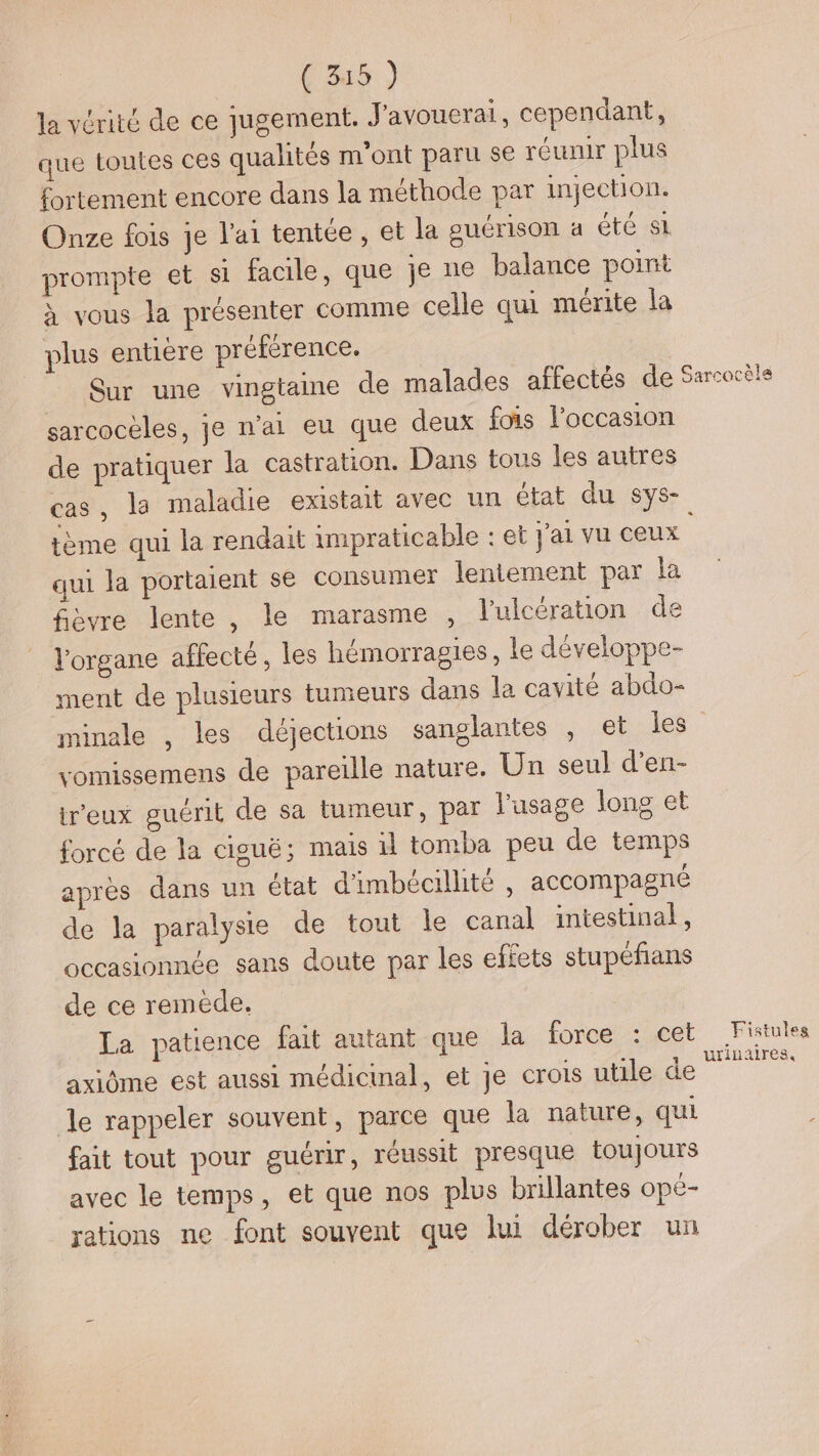 la vérité de ce jugement. J'avouerai, cependant, que toutes ces qualités m'ont paru se réunir plus fortement encore dans la méthode par injection. Onze fois je l'ai tentée, et la suérison à Été SL prompte et si facile, que je ne balance point à vous la présenter comme celle qui mérite la plus entière préférence, Sur une vingtaine de malades affectés de sarcocèles, je n'ai eu que deux fois l’occasion de pratiquer la castration. Dans tous les autres cas, la maladie existait avec un état du sys- tème qui la rendait impraticable : et j'ai vu ceux qui la portaient se consumer lentement par la fièvre lente, le marasme , l’ulcération de l'organe affecté, les hémorragies, le développe- ment de plusieurs tumeurs dans la cavité abdo- minale , les déjections sanglantes , et les vomissemens de pareille nature. Un seul d’en- treux guérit de sa tumeur, par l'usage long et forcé de la ciguë; mais il tomba peu de temps après dans un état d'imbécillité , accompagné de la paralysie de tout le canal intestinal, occasionnée sans doute par les effets stupéfans de ce remède. La patience fait autant que la force : cet axiôme est aussi médicinal, et je crois utile de le rappeler souvent, parce que la nature, qui fait tout pour guérir, réussit presque toujours avec le temps, et que nos plus brillantes opé- rations ne font souvent que lui dérober un Garcocèla Fistules urinaires,