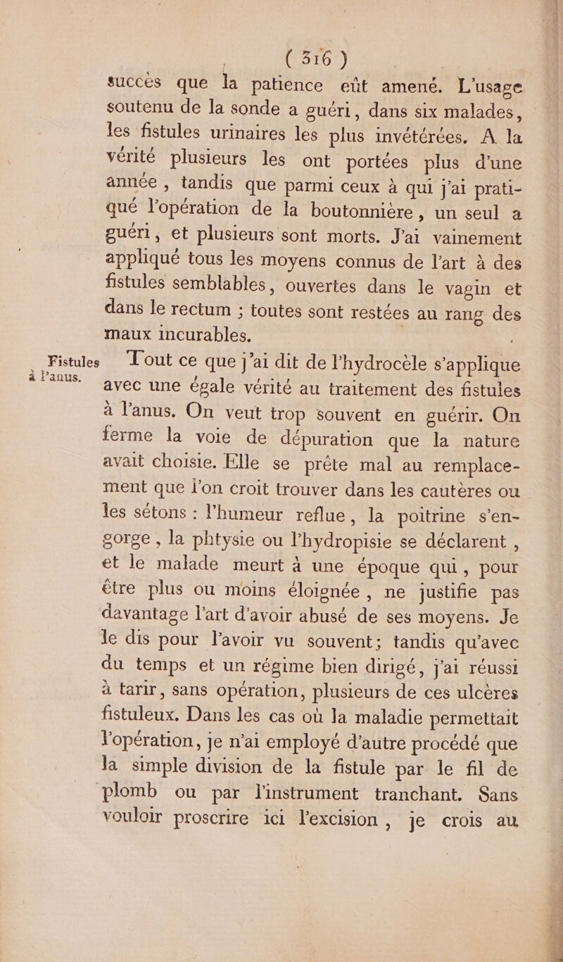 succès que la patience eût amené. L'usage soutenu de la sonde a guéri, dans six malades, les fistules urinaires les plus invétérées. A la vérité plusieurs les ont portées plus d’une année , tandis que parmi ceux à qui j'ai prati- qué l'opération de la boutonnière, un seul a guéri, et plusieurs sont morts. J'ai vainement appliqué tous les moyens connus de l’art à des fistules semblables, ouvertes dans le vagin et dans le rectum ; toutes sont restées au rang des maux incurables, Fistules Tout ce que j’ai dit de l’hydrocele s’applique s Fans vec une égale vérité au traitement des fistules à l'anus. On veut trop souvent en guérir. On ferme la voie de dépuration que la nature avait choisie. Elle se prête mal au remplace- ment que l'on croit trouver dans les cautères ou les sétons : l'humeur reflue, la poitrine s’en- gorge , la phtysie ou l'hydropisie se déclarent , et le malade meurt à une époque qui, pour être plus ou moins éloignée, ne justifie pas davantage l'art d'avoir abusé de ses moyens. Je le dis pour l'avoir vu souvent; tandis qu'avec du temps et un régime bien dirigé, j'ai réussi à tarir, sans opération, plusieurs de ces ulcères fistuleux. Dans les cas où la maladie permettait l'opération, je n'ai employé d'autre procédé que la simple division de la fistule par le fil de plomb ou par l'instrument tranchant, Sans vouloir proscrire ici l’excision, je crois au