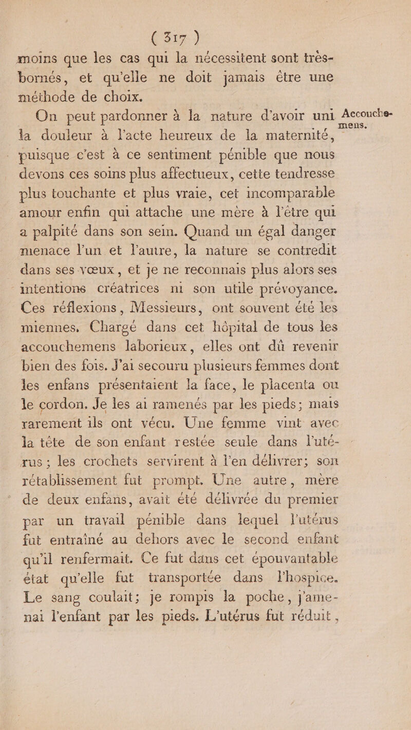 moins que les cas qui la nécessitent sont très- bornés, et qu'elle ne doit jamais étre une méthode de choix. On peut pardonner à la nature d’avoir uni der la douleur à l'acte heureux de la maternité, puisque c'est à ce sentiment pénible que nous devons ces soins plus affectueux, cette tendresse plus touchante et plus vraie, cet incomparable amour enfin qui attache une mère à l'être qui a palpité dans son sein. Quand un égal danger menace l’un et l’auire, la nature se contredit dans ses vœux, et je ne reconnais plus alors ses intentions créatrices m son utile prévoyance. Ces réflexions, Messieurs, ont souvent éte les miennes, Chargé dans cet hôpital de tous les accouchemens laborieux, elles ont dû revenir bien des fois. J'ai secouru plusieurs femmes dont les enfans présentaient la face, le placenta où le cordon. Je les ai ramenés par les pieds; mais rarement ils ont vécu. Une femme vint avec la tête de son enfant restée seule dans l’uté- rus ; les crochets servirent à l'en délivrer; son rétablissement fut prompt. Une autre, mère de deux enfans, avait été délivrée du premier par un travail pémible dans lequel utérus fut entraîné au dehors avec le second enfant qu'il renfermait. Ce fut dans cet épouvantable état qu'elle fut transportée dans fl’hospice. Le sang coulait; Je rompis la poche, j'ame- nai l'enfant par les pieds. L'utérus fut réduit,