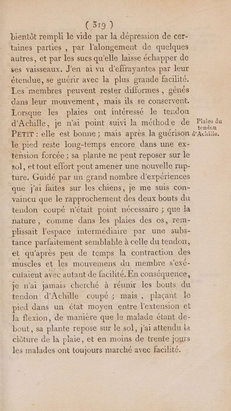 bientôt rempli le vide par la dépression de cer- taines parties , par l'alongement de quelques autres, et par les sucs qu’elle laisse échapper de ses vaisseaux. J'en ai vu d'effrayantes par leur étendue, se guérir avec la plus grande facilité. Les membres peuvent rester difformes , génés dans leur mouvement, mais ils se conservent. Lorsque les plates ont intéressé le tendon d Aile. je n'ai point suivi la méthode de Plaies du tendon le pied reste lons-temps encore dans une ex- sol, et tout effort peut amener une nouvelle rup- ture. Guidé par ur grand nombre d'expériences que j'ai faites sur les chiens, je me suis con- vaincu que le rapprochement des deux bouts du tendon coupé n'était point nécessaire ; que la nature, comme dans les plaies des os, rem- plissait l’espace intermédiaire par une subs- tance parfaitement semblable à celle du tendon, et qu'aprés peu de temps la contraction des muscles et les mouvemens du membre s s'exe- cutaient avec autant de facilité. En conséquence, je n'ai jamais cherché à réunir les bouts du endon d'Achille coupé ; mais, plaçant le pied dans un état moyen entre l'extension et la flexion, de maniere que le malade étant de- bout, sa Unie repose sur le sol, j'ai attendu la clôture de la plaie, et en moins de trente jours les malades ont toujours marché avec facilité.