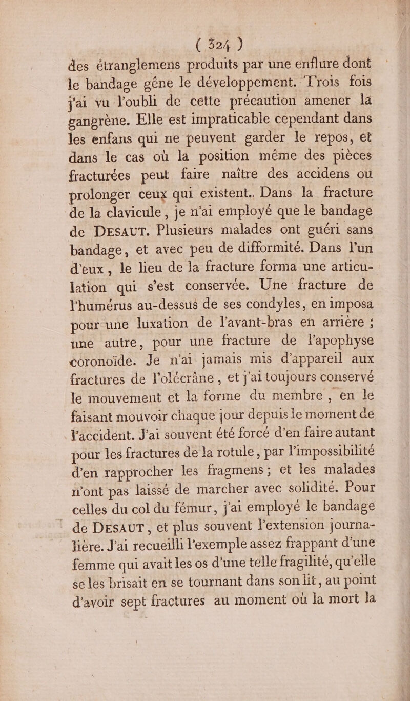 des étranglemens produits par une enflure dont le bandage gêne le développement. Frois fois j'ai vu l'oubli de cette précaution amener la ganprène. Elle est impraticable cependant dans les enfans qui ne peuvent garder le repos, et dans le cas où la position même des pièces fracturées peut faire naïtre des accidens ou prolonger ceux qui existent. Dans la fracture de la clavicule, je n'ai employé que le bandage de DESAUT. Plusieurs malades ont guéri sans bandage, et avec peu de difformité. Dans l’un d'eux, le lieu de la fracture forma une articu- lation qui s’est conservée. Une fracture de l'humérus au-dessus de ses condyles, en imposa pour une luxation de l’avant-bras en arrière : nne autre, pour une fracture de lapophyse coronoïde. Je n'ai jamais mis d'appareil aux fractures de l'olécrâne, et j'ai toujours conservé le mouvement et la forme du membre, en le faisant mouvoir chaque jour depuis le moment e Vaccident. J'ai souvent été forcé d’en faire autant pour les fractures de la rotule, par l'impossibilité d'en rapprocher les fragmens ; et les malades n’ont pas laissé de marcher avec solidité. Pour celles du col du fémur, j'ai employé le bandage de DESAUT, et plus souvent l'extension journa- lière. J'ai recueilli l'exemple assez frappant d'une femme qui avait les os d’une telle fragilité, qu’elle se les brisait en se tournant dans son lit, au point d'avoir sept fractures au moment où la mort Ja