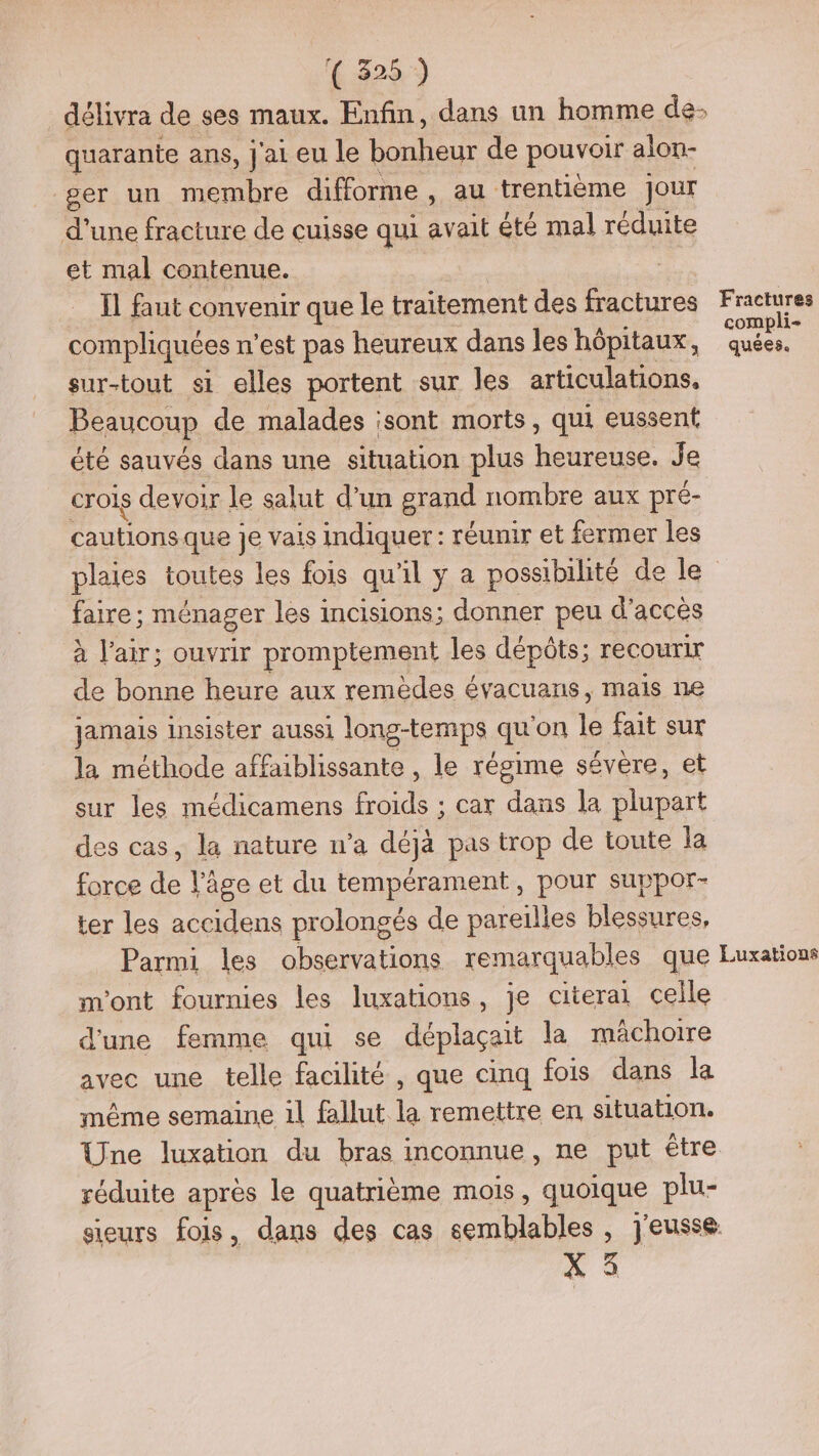6.828.) quarante ans, j'ai eu le bonheur de pouvoir alon- ger un membre difforme , au trentième jour d'une fracture de cuisse qui avait été mal réduite et mal contenue. Il faut convenir que le traitement des fractures compliquées n’est pas heureux dans les hôpitaux, sur-tout si elles portent sur les articulations, Beaucoup de malades ;sont morts, qui eussent été sauvés dans une situation plus heureuse. Je crois devoir le salut d’un grand nombre aux pré- cautions que Je vais indiquer : réunir et fermer les faire ; ménager les incisions; donner peu d'accès à l'air; ouvrir promptement les dépôts; recourir de bonne heure aux remèdes évacuans, mais ne jamais insister aussi long-temps a ‘on le fait sur la méthode affaiblissante , le régime sévère, et sur les médicamens froids ; car dans la plupart des cas, la nature n’a déjà pas trop de toute la force de l’âge et du tempérament, pour suppor- ter les accidens prolongés de pareilles blessures, Fractures compli- quées. m'ont fournies les luxations, je citerai celle d'une femme qui se déplaçait la mâchoire avec une telle facilité , que cinq fois dans la même semaine 1l fallut | remettre en situation. Une luxation du bras inconnue, ne put étre réduite après le quatrième mois, quoique plu- X 5