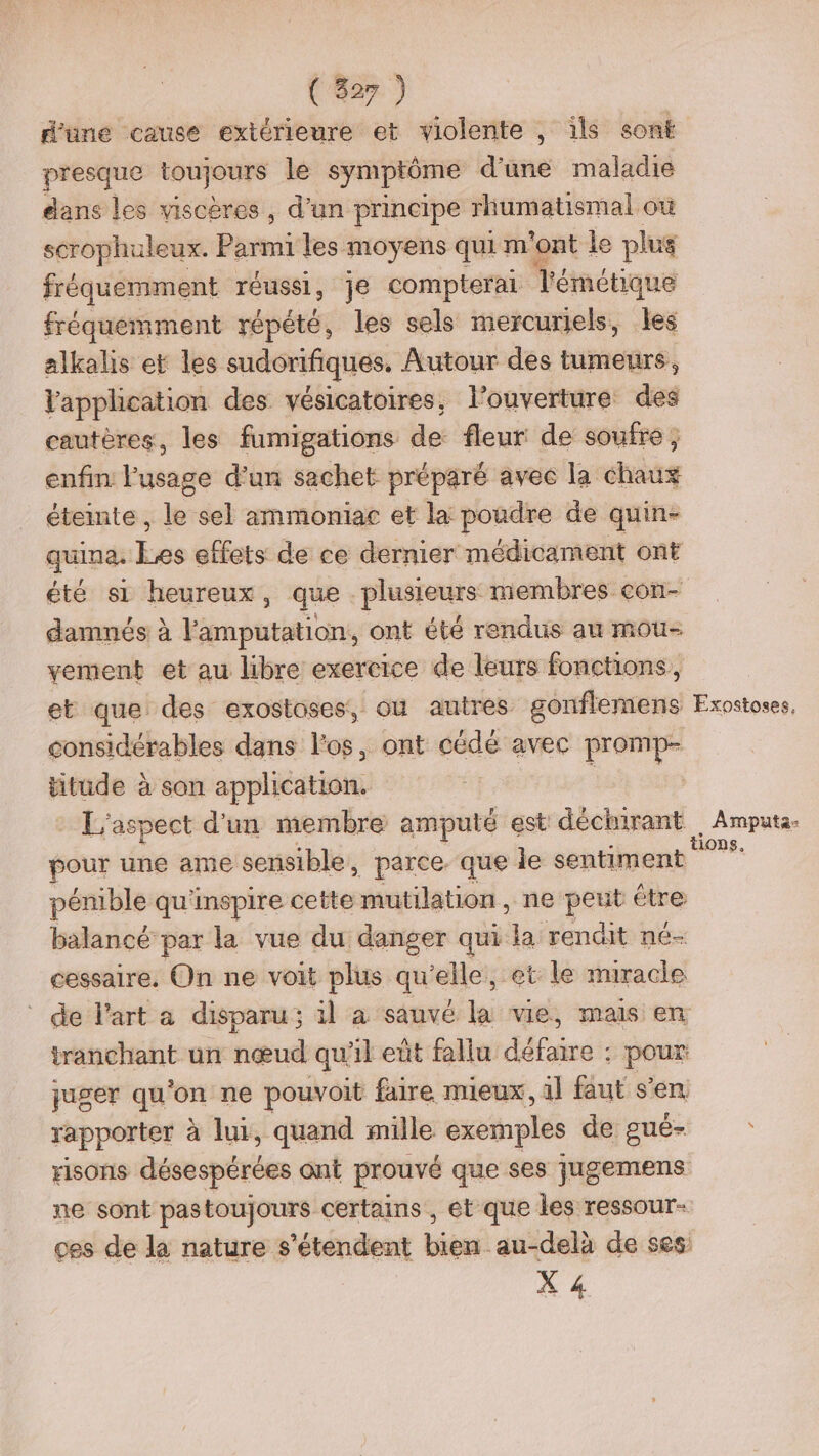 d’une cause extérieure et violente , ils sont presque toujours le symptôme d'une maladie dans les viscères, d’un principe rhumatismal où scrophuleux. Parmi les moyens qui m'ont le plus fréquemment réussi, je compterai Témétique fréquemment répété, les sels mercuriels, les alkalis et les sudorifiques, Autour des tumeurs, l'application des vésicatoires, l'ouverture des cautères, les fumigations de fleur de soufre, enfin l'usage d’un sachet préparé avec la chaux éteinte , le sel ammoniac et la poudre de quin- quina. ke effets de ce dernier médicament ont été s1 heureux, que plusieurs membres con- damnés à l'amputation, ont été rendus au mou- vement et au libre exercice de leurs fonctions, et que des exostoses, ou autres gonflemens Exostoses, considérables dans l'os, ont cédé avec promp- ce à son application. - L'aspect d'un membre amputé est déchirant _Ampüta- pour une ame sensible, parce. que le sentiment pénible qu'inspire cette mutilation , ne peut étre balancé par la vue du danger qui la rendit né- cessaire, On ne voit plus qu elle, et le miracle de l’art a disparu; il à sauvé di vie, mails en tranchant un nœud qu'il eût fallu Hard: : pour: qyuger qu'on ne pouvoit faire mieux, il faut s’en. rapporter à lui, quand mille exemples de gué- risons désespérées ont prouvé que ses jugemens ne sont pastoujours certains , et que les ressour- ces de la nature s'étendent bien au-delà de ses X 4