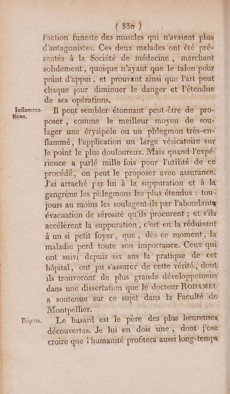 jaction funeste des muscles qui n'avaient plus d l'antagomstes: Ces deux malades ont été pré- sentés à la Société de médecine, marchant Shdiseeb, quoique n'ayant que le talon pour point d'appur, et prouvant ainsi que l'art peut chaque jour diminuer le danger et l'étendue de ses opérations. RES H peut sembler étonnant: 4 te -être de pro- poser , comme le meilleur moyen de sou- le point le plus douloureux. Mais quand l'expé- procédé, on peut le proposer avec assurance. maladie perd toute son importance. Ceux qui ils trouve ront de plus grands développemens dans une dissertation que le docteur ROPAMEL Montpellier. croire que l'humanité profitera ausst long-temps