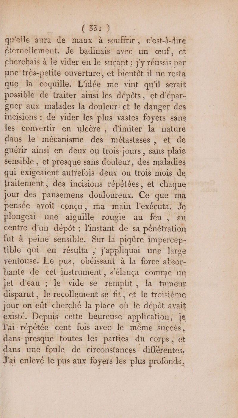 (5579 quelle aura de maux à souffrir, c'est-à-dire éternellement. Je badinais avec un œuf, et cherchais à le vider en le suçant ; j'y réussis par une trés-petite ouverture, et bientôt il ne resta que la coquille. L'idée me vint qu 1l serait possible de traiter ainsi les dépôts, et d’épar- gner aux malades la douleur et le danger des incisions ; de vider les plus vastes foyers sans les convertir en ulcère , d'imiter la nature dans le mécanisme des métastases , et de guérir ainsi en deux ou trois jours, fhé plaie sensible , et presque sans douleur, des maladies qui Ben autrefois deux ou trois mois de traitement, des incisions répétées, et chaque jour des pansemens douloureux. Ce que ma pensée avoit conçu, ma main l'exécuta. Je plongeai une aiguille rougie au feu , au centre d’un dépôt ; l'instant de sa pénétration fut à peine sensible. Sur la piqûre impercep- tible qui en résulta ; j'appliquai une large ventouse. Le pus, obéissant à la force absor- bante de cet instrument, s'élança comme un jet d’eau ; le vide se remplit, la tumeur disparut , Je recollement se fit, et le troisième jour on eût cherché la place où le dépôt avait existé. Depuis cette heureuse application, je lai répétée cent fois avec le même succès, dans presque toutes les parties du corps, et dans une foule de circonstances différentes. J'ai enlevé le pus aux foyers les plus profonds !