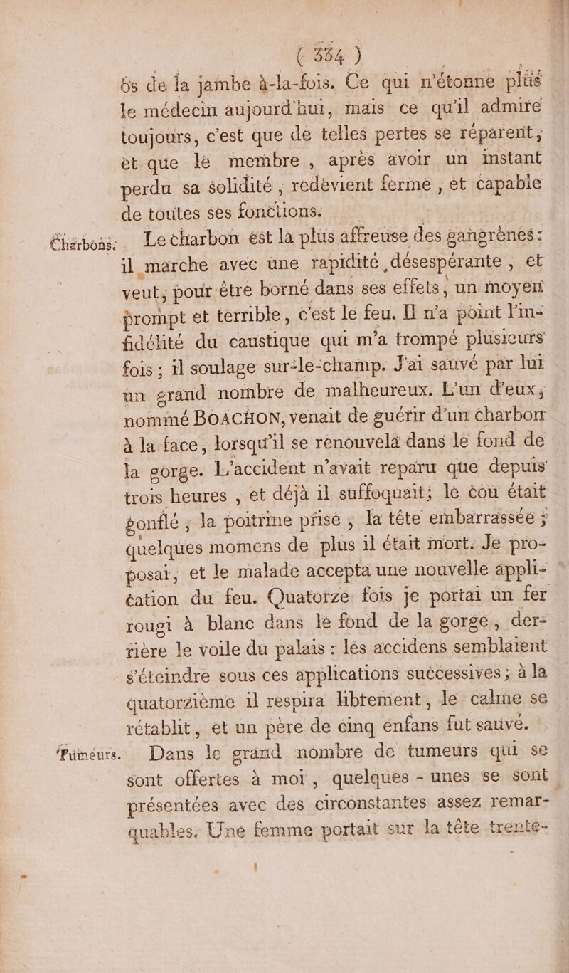 Er à SE Charbons. ‘Fumeurs, | ( 354 ) | 6s de la jambe à-la-fois. Ce qui n’étonne plis le médecin aujourd'hui, mais ce qu'il admire toujours, c'est que de telles pertes se réparent, et que le membre , après avoir un instant perdu sa $olidité ; redevient ferme , et capable de toutes ses fonctions. Le charbon ést la plus affreuse des gangrènes: il marche avec une rapidité désespérante , et veut, pour être borné dans ses effets, un moyen prompt et terrible , C'est le feu. Il n’a point lin: fidélité du caustique qui m'a trompé plusieurs fois ; il soulage sur-le-champ. J'ai sauvé par Jui un grand nombre de malheureux. L'un d'eux, nommé BOACHON, venait de guérir d’un éharbonr à la face, lorsqu'il se renouvelà dans le fond de la sorge. L'accident n'avait reparu que depuis trois heures , et déjà il suffoquait; le cou était gonflé ; la poitrime prise ; Ja tête embarrassée ÿ quelques momens de plus il était mort. Je pro- posaï, et le malade accepta une nouvelle äppli- s'éteindre sous ces applications successives ; à la quatorzième il respira librement, le calme se rétablit, et un père de cinq énfans fut sauve. Dans le grand nombre de tumeurs qui se présentées avec des circonstantes assez remar- quables. Une femme portait sur la tête trente- L