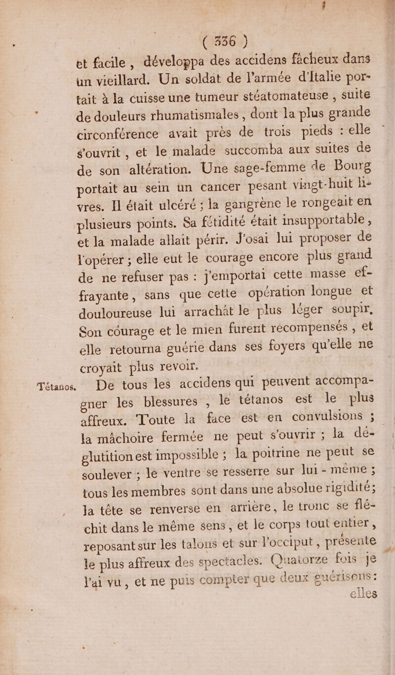 | (1886 :) et facile, développa des accidens fâcheux dans un vieillard. Un soldat de l’armée d'Italie por- tait à la cuisse une tumeur stéatomateuse , suite de douleurs rhumatismales , dont la plus grande circonférence avait près de trois pieds : elle ouvrit, et le malade succomba aux suites de de son altération. Une sage-femme de Bourg portait au sein un cancer pesant vingt-huit He vres. Il était ulcéré ; la gangrène le rongeait en plusieurs points. Sa fitidité était imsupportable, et la malade allait périr. J'osai lui proposer de l'opérer ; elle eut le courage encore plus grand de ne refuser pas : j'emportal cette masse ef- frayante, sans que cette opération longue et douloureuse lui arrachôt le plus léger souPIF, Son courage et le mien furent récompensés , et elle retourna guérie dans ses foyers qu'elle ne croyait plus revoir. Tétanos De tous les accidens qui peuvent accompa- gner les blessures , le tétanos est le plus affreux. Toute la face est en convulsions ; la mâchoire fermée ne peut s'ouvrir ; la dé- glutition est impossible ; Ja poitrine ne peut se soulever ; le ventre se resserre sur lui - même ; tous les membres sont dans une absolue rigidité ; Ja tête se renverse en arrière, le tronc se flé- chit dans le même sens , et le corps tout entier, reposant sur les talons et sur l'occiput , présente le plus affreux des spectacles. Quatorze fois Je : l'ai vu, et ne puis compter que deux guérisens : sil €ei1eS #