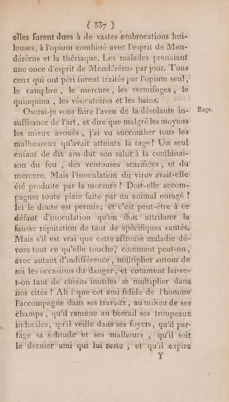 (335) elles furent dues à de vastes embrocations huis dérérus et la thériaque. Les mälades prenaient duinquina , les vésicatoires et les bains. Oserai- jé vous faire l’aveu de la dB à in suffisance de l’art, et dire que malgré les moyens les mieux avouési, j'ai vu succomibér tous lés malheureux qu'avait attéints. là rage Un seul mercure. Mais l'inoculation du virus avaittellé: été produite par la morsure ? Doit-élle acéom- pagrier touté plaie faite par tin animal € énrapé . fci le doute est permis ; “ét ét peut-être: xU6e défaut d'inoculation qu'on ‘ don ‘attribuér Ja Mais s'il est vrai que cette afreuse maladie dé- vore tout ce qu’elle touche? éomient peut-on, _âvec autant d” indifférénce tittiphier autour de soi les occasions dit Mannëslé “ét ‘comment laïsse- t-on tant de chieñs- RHIQUes se muluiplier dans ños cités ? Ah l'que cet àmi fidèledé l'hômmé champs, qu raméne au PERaT ses ‘troupeaux iudociles, qu'il veille dan sés foyers, qu'il par- fae sa écditude” et ses ialheurs , qu'il Soit lé dernier ‘ami qui lui reste ; et qu'il expire