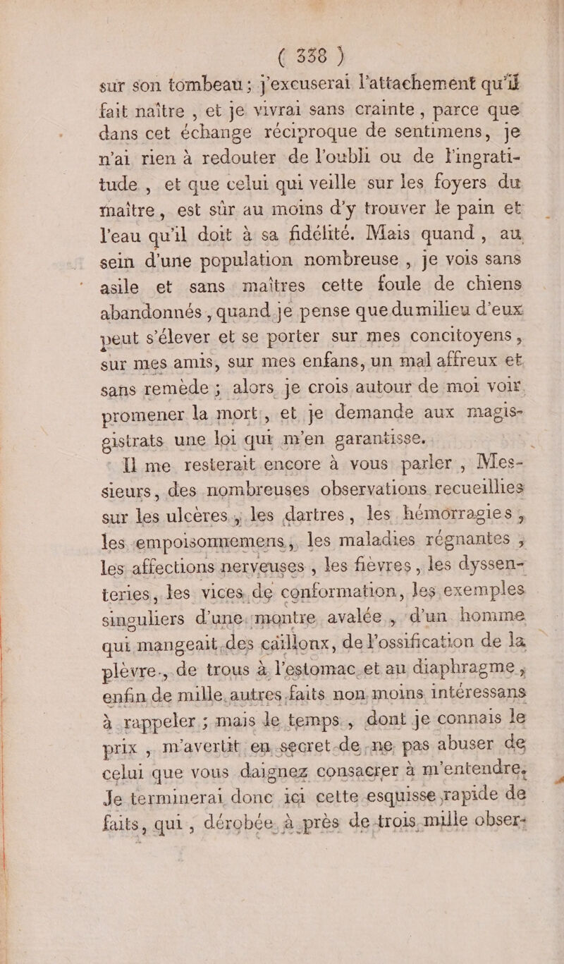 sur son tombeau ; j'excuserai l'attachement qu'if fait naître , et je vivrai sans crainte » parce que dans cet échange réciproque de sentimens Je n’ai rien à redouter de l'oubli où de Fingrati- tude , et que celui qui veille sur les foyers du maître, est sûr au moins d'y trouver le pain et l'eau qu'il doit à sa fidélité. Mais quand, sein d'une population nombreuse , je vois sans asile et sans maîtres cette foule de chiens abandonnés, quand.je pense que dumilieu d'eux peut s'élever et se porter sur mes concitoyens, sur mes amis, sur mes enfans, un mal affreux et, sans remède ; ; alors je crois autour de mot voir, promener la mort, et Je demande aux magis- gisrets une loi qui n'en garantisse. : Il me resterait encore à vous parler , Mes- sieurs, des nombreuses observations recueillies sur les ulcères. les dartres, les hémorragies, les. empolsomiemens les maladies régnantes , les affections nerveuses , les fièvres , les dyssen- ieries, les vices, de conformation, les exemples singuliers d'une. montre avalée , ‘d’un. homme qui mangeait des cäillonx, de} be de la plèvre., de trous à. l'estomac.et au diaphragme à enfin de nulle. autres, faits non, moins. intéressans à - rappeler ; 5 MAIS Je temps, dont ] Je: connais le prix , nravertt en .secret. de ne. pas abuser de celui que vous daignez consacrer à m'entendre, le terminerai done ici cette esquisse, rapide de faits, qui , dérobce à près de trois. nulle obser-