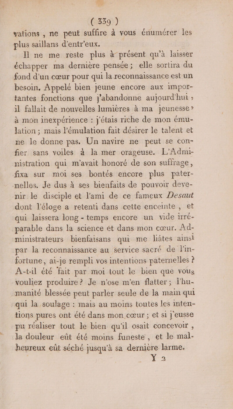 vations , ne peut suffire à vous énumérer Îles plus saillans d'entr'eux. Il ne me reste plus à présent qu'à laisser échapper ma dernière pensée; elle sortira du fond d'un cœur pour qui la reconnaissance est un besoin. Appelé bien jeune encore aux impor- tantes fonctions que j’abandonne aujourd'hui ; il fallait de nouvelles lumières à ma jeunesse? à mon inexpérience : j'étais riche de mon ému- lation ; mais l'émulation fait désirer le talent et ne le donne pas. Un navire ne peut se con- fier sans voiles à la mer orageuse. L’Admi- nistration qui m'avait honoré de son suffrage fixa sur moi ses bontés encore plus pater- mnelles. Je dus à ses bienfaits de pouvoir deve- nir le disciple et l'ami de ce fameux Desaut dont l'éloge a retenti dans cette enceinte , et qui laissera long - temps encore un vide 1rré- parable dans la science ét dans mon cœur. Ad- ministrateurs bienfaisans qui me liâtes ainsi par la reconnaissance au service sacré de l'in- fortune, ai-je rempli vos intentions paternelles ? A-til été fait par moi tout le bien que vous vouliez produire ? Je n'ose m'en flatter; l'hu- manité blessée peut parler seule de la main qui qui la soulage : mais au moins toutes les inten- tions pures ont été dans mon cœur ; et si J'eusse pu réaliser tout le bien qu'il osait concevoir , la douleur eût été moins funeste, et le mal- heureux eût séché jusqu'à sa dernière larme. &gt;