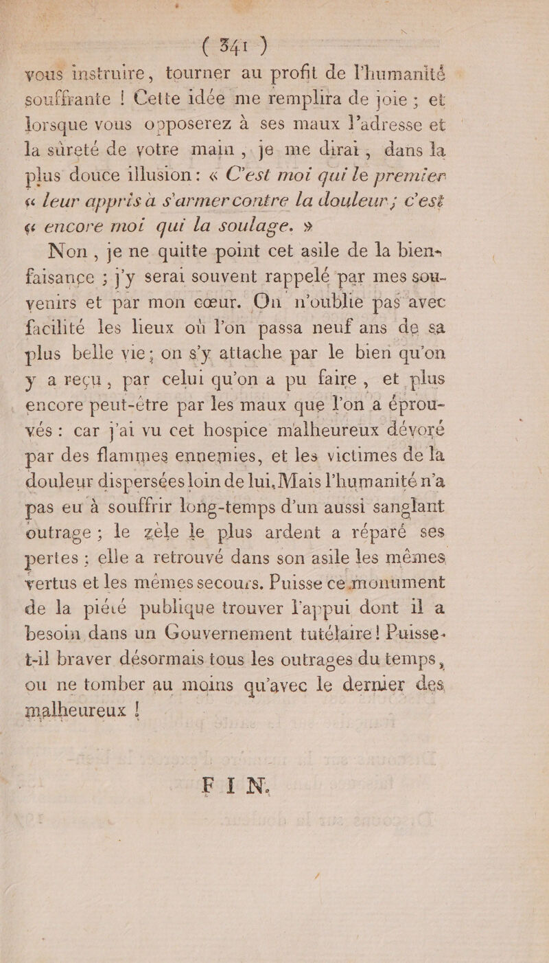 vous instruire, tourner au profit de l'humanité ouffrante ! Cette idée me remplira de joie; et lorsque vous opposerez à ses maux l’adresse et la sûreté de votre main ,.je me dirai, dans la plus douce illusion: « C’est mot qui le premier sc leur appris a s'armer contre la douleur; c'est &amp; encore moi qui la soulage. » Non, je ne quitte point cet asile de la bien- Es 5] y serai souvent rappelé par mes sou- veuirs et par mon cœur. On n oublie pas avec facilité les lieux où l'on passa neuf ans de sa plus belle vie; on s’y attache par le bien qu'on y areçu, par celui qu'on a pu faire , et plus encore peut- -Ctre par les maux que l'on a éprou- vés: car Jai vu cet hospice malheureux dévoré par des flammes ennemies, et les victimes de la douleur dispersées loin de lui, Mais l'humanité n’a pas eu à souffrir long-temps d’un aussi sanglant outrage ; le zele le plus ardent a réparé ses pertes : elle a retrouvé dans son asile les mêmes vertus et les mêmes secours, Puisse cemonument de la pitié publique trouver l'appui dont il a besoin dans un Gouvernement tutélaire ! Puisse. t-1l braver désormais tous les outrages du temps, ou ne tomber au mains qu'avec le dermer des malheureux ! FIN.
