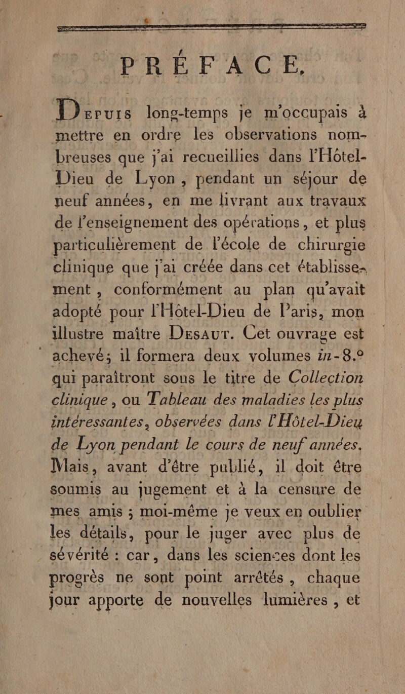 à Dervrs long-temps je m'occupais mettre en ordre les observations nom- breuses que j'ai recueillies dans l'Hotel- Dieu de Lyon , pendant un séjour de neuf années, en me livrant aux travaux de l’enseignement des opérations, et plus particulièrement de l'école de chirurgie clinique que J'ai créée dans cet établisse ment , conformément au plan qu'avait QUE pour l'Hôtel-Dieu de Paris, mon illustre maître Desaur. Cet ouvrage est | achevé; il formera deux volumes i1-8.0 qui paraitront sous le titre de Collection clinique , ou Tableau des maladies les plus intéressantes, observées dans l'Hôtel-Dieu de Lyon pendant le cours de neuf années. Mais, avant d’être Pate il doit étre soumis au [epinent et à la censure de mes amis ; moi-même Je veux en oublier les détails, pour le juger avec plus de sévérité : car, dans les sciences dont les progrès ne sont point arrêtés , chaque jour apporte de nouvelles lumières , et