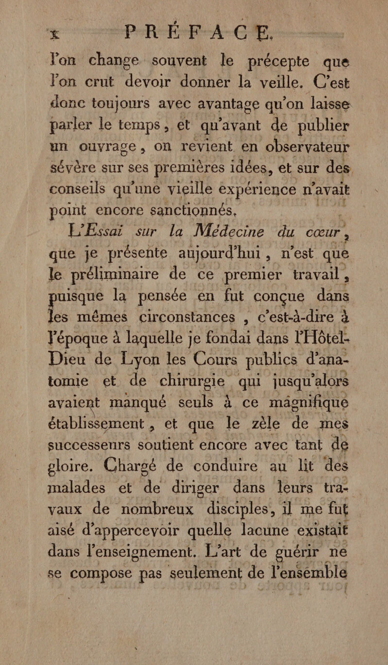 Œ PRÉ FACE. lon change souvent le précepte que lon crut devoir donner la veille. C’est danc toujours avec avantage qu'on laisse parler le temps, et qu'avant de publier un ouvrage, on revient en observateur sévère sur ses premières idées, et sur des conseils qu'une vieille expérience n'avait | point encore sanctionnés, L’Essai sur la Médecine du cœur , que je présente aujourd'hui, n'est que le prélimmaire de ce premier travail, puisque la pensée en fut conçue ce les mêmes circonstances , c’est-à-dire à Fépoque à laquelle je fondai dans l'Hôtel. Dieu de Lyon les Cours publics d’ana- tomie et de chirurgie qui jusqu'alors avaient manqué seuls à ce mäâgnifique établissement , et que le zèle de mes successeurs soutient encore avec tant dé gloire. Chargé de conduire au lit des malades et de diriger dans leurs tra vaux de nombreux disciples, 1] me fut aisé d’appercevoir quelle lacune existait dans l'enseignement. L'art de guérir ne se compose pas seulement de l'ensemble