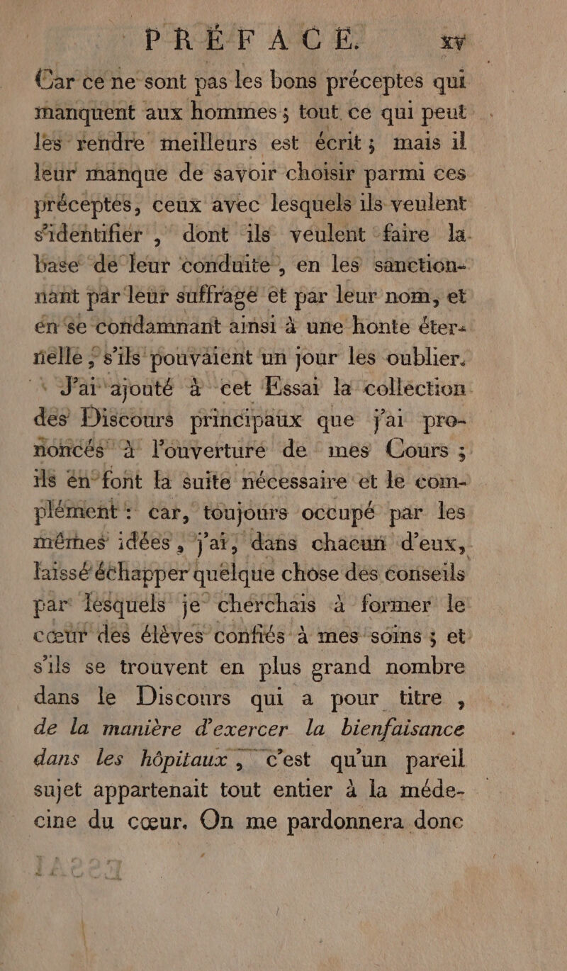 Car ce ne sont pas Les bons préceptes qui manquent aux hommes ; tout ce qui peut les rendre meïlleurs est écrit; mais il leur manque de savoir choisir parmi ces préceptes, ceux avec lesquels ils veulent sridentifier |, dont ils veulent faire la. base de leur conduite , en les sanction- nant par leur suffrage et PY leur nom, et én'se condamnant ainsi à une honte éter- rielle ; s’ils pouvaient un jour les oublier. Ê J'ai ajouté à cet Essai la collection des Discours principaux que jai pro- noncés À l'ouverturé de mes Cours 3; ils én°font Fa suite nécessaire et le com- plément: car, UC occupé par les mêmes idées, j'ai, dans chacut d'eux, laissé échapper quêlque chose dés conseils par lesquels je chérchais à former le cœur des élèves confits À mes soins ; et s'ils se trouvent en plus grand nombre dans le Discours qui a pour tire, de la manière d'exercer la bienfaisance dans les hôpitaux , c’est qu'un pareil sujet appartenait tout entier à la méde- cine du cœur. On me pardonnera done