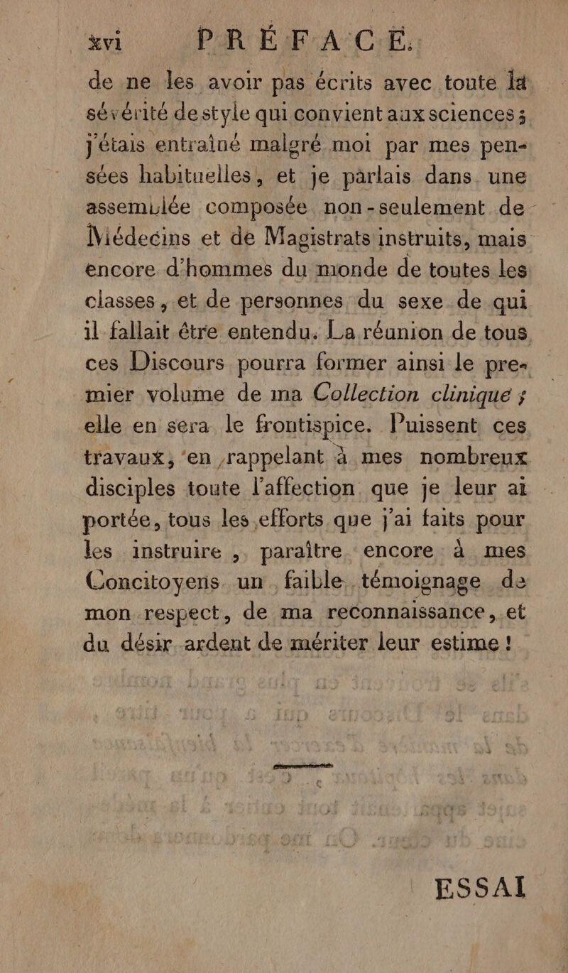 vi PRÉFAC Eu de ne les avoir pas écrits avec toute It sévért ité de style qui convient aux sciences; j'étais “entrainé malgré moi par mes pen sées habituelles, et je parlais dans une assemulée composée non-seulement de Miédecins et de Magistrats instruits, mais encore d'hommes du monde de toutes les classes , et de personnes du sexe de qui il fallait étre entendu. La réunion de tous ces Discours pourra former ainsi le pre mier volume de ma Collection clinique ; elle en sera le froutispice. Puissent ces travaux, ‘en rappelant à mes nombreux disciples toute l'affection que je leur ai portée, tous les efforts que j'ai faits pour les instruire ,. paraître encore à mes Concitoyeris un. faible. témoignage de mon respect, de ma reConnaissance , et du désir ardent de mériter leur estime ! ESSAI