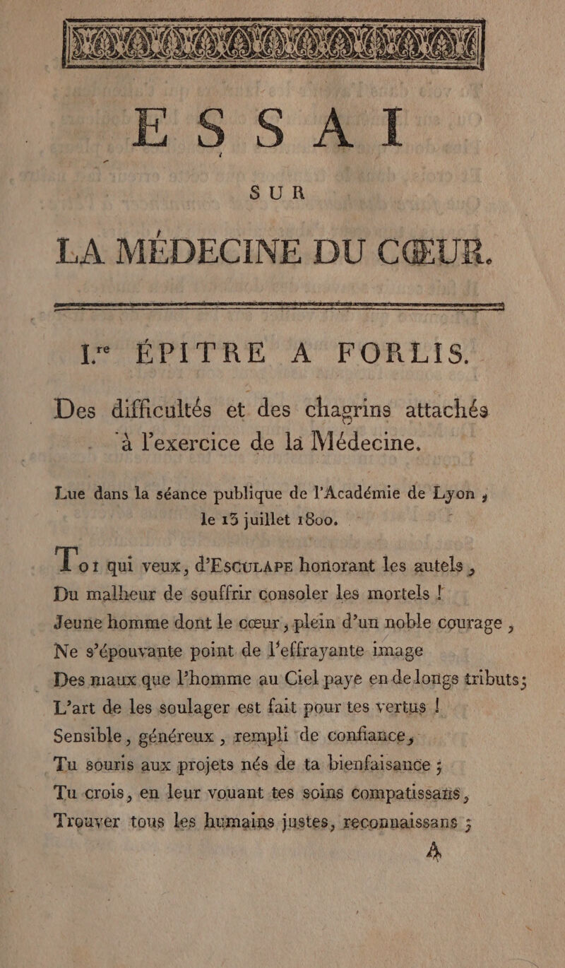 SUR LA MÉDECINE DU CŒUR. Des difficultés et des chagrins attachés ‘à l'exercice de là Médecine. Lue dans la séance publique de l'Académie de Lyon, | le 15 juillet 1800. Ë Lo: qui veux, d'Escucape honorant les autels, Du malheur de souffrir consoler les mortels l Jeune homme dont le cœur ; plein d’un noble courage, Ne s’épouvante point de l’effrayante image Des maux que Phomme au Ciel paye en delongs tributs; L'art de les soulager est fait pour tes vertus | Sensible, généreux , rempli de confiance, Tu souris aux projets nés de ta bienfaisance ; Tu crois, en leur vouant tes soins compatissatis, Trouver tous les humains justes, reconnaissans ; À