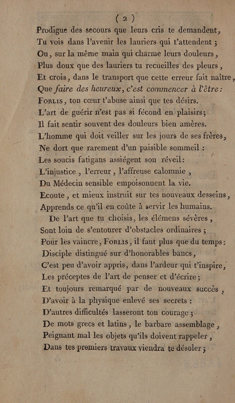 prodigue des secours que leurs cris te demandent, Tu vois dans l’avenir les lauriers qui t’attendent ; Ou, sur la même main qui charme leurs douleurs, Plus doux que des lauriers tu recueilles des pleurs, Et crois, dans le transport que cette erreur fait naître, Que faire des heureux, c’est commencer à l'être: Foruis, ton cœur t’abuse ainsi que tes désirs. L'art de guérir n’est pas si fécond en plaisirs; Il fait sentir souvent des douleurs bien amères. L'homme qui doit veiller sur les jours de ses frères, Ne dort que rarement d’un paisible sommeil : Les soucis fatigans assiégent son réveil: L'injustice , l’erreur , l’affreuse calomnie , Du Médecin sensible empoisonnent la vie. Ecoute , et mieux instruit sur tes nouveaux desseins, Apprends ce qu’il.en coûte à servir les humains. De l’art que tu choisis, les élémens sévères, Sont loin de s’entourer d’obstacles ordinaires ; … Pour les vaincre, Forzis, il faut plus que du temps : : Disciple distingué sur d’honorables bancs, C’est peu d’avoir appris, dans l’ardeur qui t’ D : Les préceptes de l’art de penser et d’écrire ; Et toujours remarqué par de nouveaux succès , D’avoir à la physique enlevé ses secrets : D’autres difficultés lasseront ton courage ; De mots grecs et latins, le barbare assemblage, Peignant mal les objets qu’ils doivent rappeler , Dans tes premiers travaux viendra te désoler ;