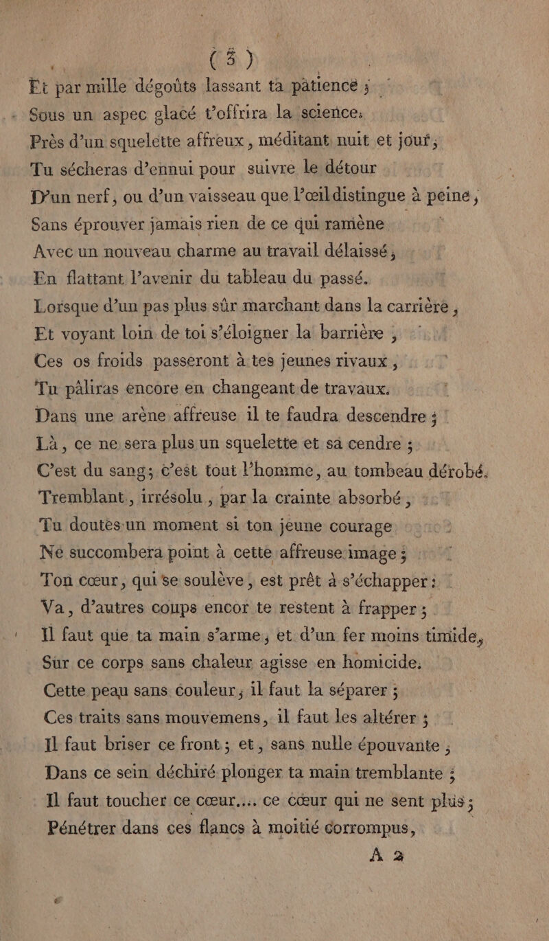 | (4) Ft par mille dégoûts lassant ta pâtiencé xs Sous un aspec glacé t’offrira la science. Près d’un squelette affreux , méditant, nuit et jour; Tu sécheras d’ennui pour suivre le détour D'un nerf, ou d’un vaisseau que Pœirldistingue à peine, Sans éprouver jamais rien de ce qui ramène Avec un nouveau charme au travail délaissé , En flattant l’avenir du tableau du passé. Lorsque d’un pas plus sûr marchant dans la carrière, Et voyant loin. de toi s'éloigner la barrière , Ces os froids passeront à tes jeunes rivaux, Tu pâliras encore en changeant de travaux. Dans une arène affreuse il te faudra descendre ; Là, ce ne sera plus un squelette et sa cendre ; C’est du sang; c’est tout l’homme, au tombeau dérobé. Tremblant, irrésolu ; par la crainte absorbé, Tu doutes: un moment si ton jeune courage Né succombera point à cette affreuse image ; Ton cœur, qui se soulève , est prêt à s’échapper : Va, d’autres coups encor te restent à frapper ; Il faut que ta main s’arme, et d’un fer moins timide, Sur ce corps sans chaleur agisse en homicide, Cette peau sans couleur, il faut la séparer ; Ces traits sans mouvemens, 1l faut les altérer ; Il faut briser ce front ; et, sans nulle épouvante , Dans ce sein déchiré plonger ta main tremblante ; Il faut toucher ce cœur... ce cœur qui ne sent plis ; Pénétrer dans ces flancs à moitié corrompus, À 2