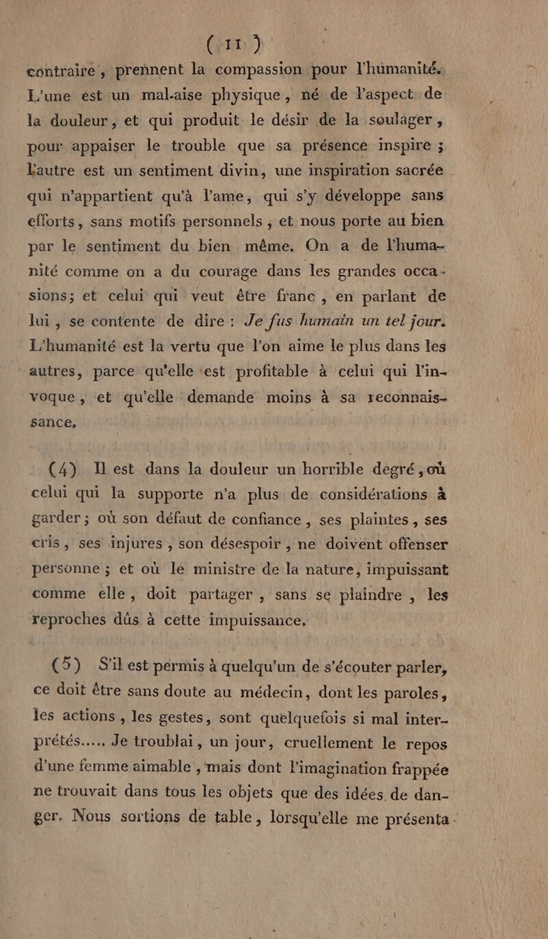 contraire, prennent la compassion pour l'humanité, L'une ést un mal-aise physique, né de l'aspect de la douleur, et qui produit le désir de la soulager , pour appaiser le trouble que sa présence inspire ; Lautre est un sentiment divin, une inspiration sacrée . qui n'appartient qu'à l'ame, qui s’y développe sans efforts, sans motifs personnels ; et nous porte au bien par le sentiment du bien même. On a de l’huma- nité comme on a du courage dans les grandes occa: sions; et celui qui veut être franc , en parlant de lui, se contente de dire: Je fus humain un tel jour. L’'humanité est la vertu que l’on aime le plus dans les autres, parce qu’elle est profitable à celui qui l’in- voque , et qu’elle demande moins à sa reconnais- sance, (4) Ilest dans la douleur un horrible degré ,où celui qui la supporte n’a plus de considérations à garder ; où son défaut de confiance , ses plaintes , ses cris, ses injures , son désespoir , ne doivent offenser personne ; et où le ministre de la nature, impuissant comme elle, doit partager , sans se plaindre , les reproches dûs à cette impuissance, (5) S'il est permis à quelqu'un de s'écouter parler, ce doit être sans doute au médecin, dont les paroles, les actions , les gestes, sont quelquefois si mal inter- prétés…... Je troublai, un jour, cruellement le repos d’une femme aimable , mais dont l'imagination frappée ne trouvait dans tous les objets que des idées. de dan- ger. Nous sortions de table, lorsqu'elle me présenta -