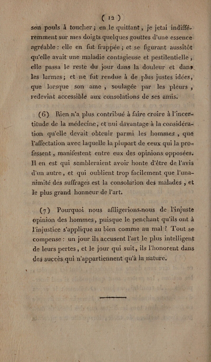 Cr) sen pouls à toucher; en le quittant, je jetai indiffé. remment sur mes doigts quelques gouttes d'une essence agréable : elle en fut frappée ; et se figurant aussitôt qu'elle avait une maladie contagieuse et pestilentielle , elle passa le reste du jour dans la douleur et dans. les larmes; et ne fut rendue à de plus justes idées, que lorsque son ame , soulagée par les pleurs, redevint accessible aux consolations de ses amis. (6} Rien n’a plus contribué à faire croire à l’incer- ttude de la médecine, et nui dâvantage à la considéra- tion qu’elle devait obtenir parmi les hommes , que Vaffectation avec laquelle la plupart de eeux qui la pro- fessent , manifestent entre eux des opinions opposées, I en est qui sembleraient avoir honte d’être de l'avis d’un autre, et qui oublient trop facilement que l’una- nimité des suffrages est la consolation des malades , et le plus grand honneur de l’art, (7) Pourquoi nous afiligerions-nous de l'injuste opinion des hommes, puisque le penchant qu’ils ont à l'injustice s'applique au bien comme au mal ? Tout se compense : un jour ils accusent l’art le plus intelligent de leurs pertes, et le jour qui suit, ils l'honorent dans des suceës qui n’appartiennent qu’à la nature,
