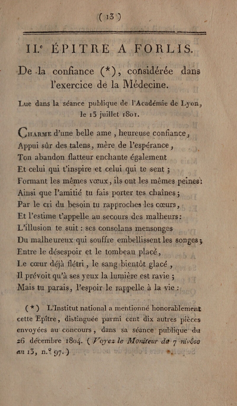 { 13 ) 2 DE RT ROIS EPES Il‘ ÉPITRE A FORLIS. De la confiance (*), considérée dans l'exercice dé la Vlédecine. Lue dans la séance publique de l’Académie de Lyon, le 15 juillet 1807. Crranme d’une belle ame , heureuse confiance, Appui sûr des talens, mère de l’espérance, Ton abandon flatteur enchante également Et celui qui t’inspire et celui qui te sent ; Formant les mêmes vœux, ils ont les mêmes peines! Ainsi que amitié tu fais porter tes chaînes ; Par le cri du besoin tu rapproches les cœurs, Et l'estime t’appelle au secours des malheurs: L'illusion te suit : ses consolans mensonges Du malheureux qui souffre embellissent les songes; Entre le désespoir et le tombeau placé, Le cœur déjà flétri, le sangibientôt glacé , 11 prévoit qu’à ses yeux la lumière est ravie ; Mais tu parais, l'espoir le rappelle à la vie : (*) L'Institut national a mentionné honorablement cette Epitre, distinguée parmi cent dix autres pièces envoyées au concours, dans sa séance publique du 26 décembre 1804. ( Forez le Monireur de 7 nivôse