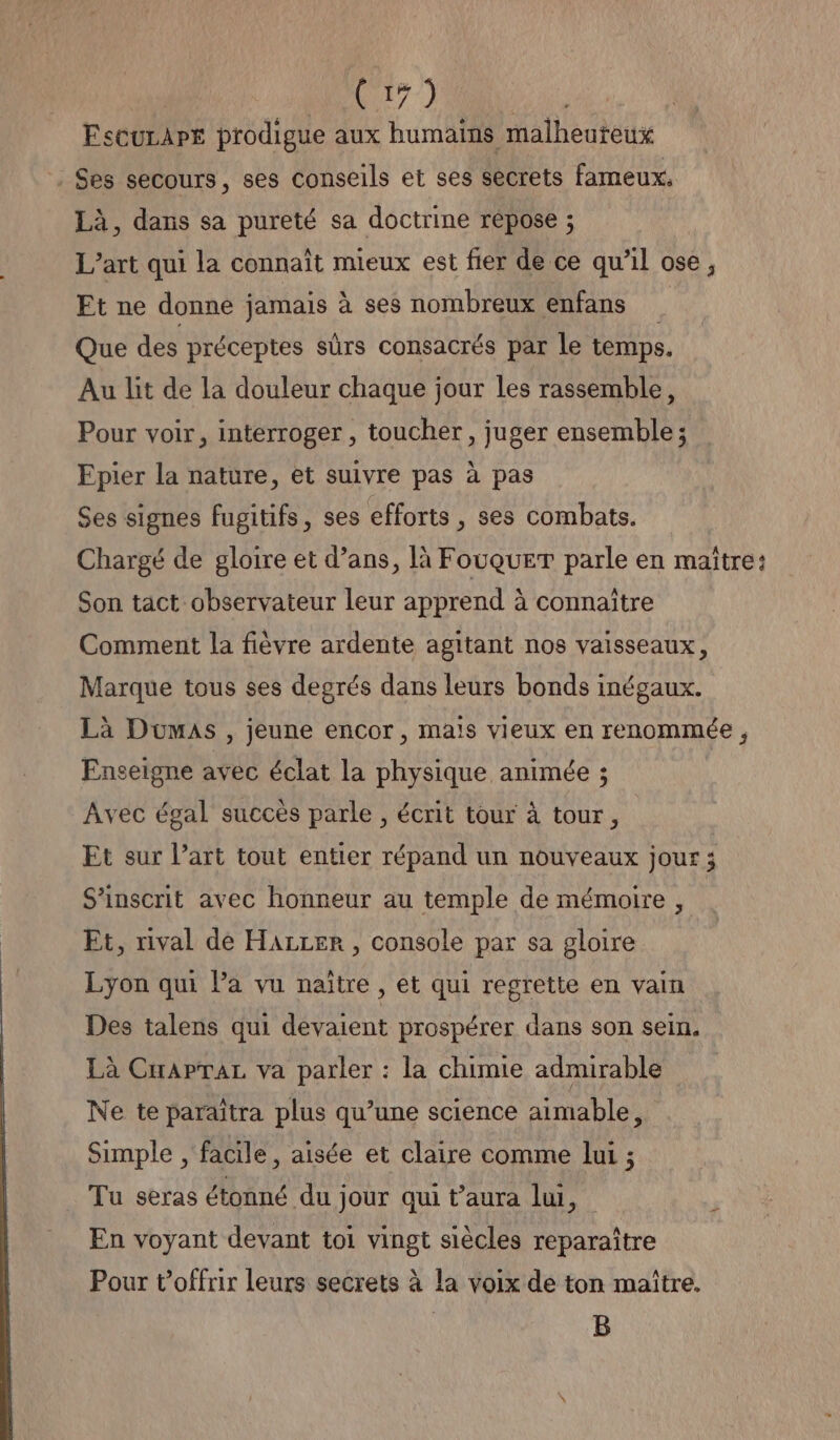 EsCuLAPE prodigue aux humains malheuteux Ses secours, ses conseils et ses secrets fameux, Là, dans sa pureté sa doctrine répose ; L’art qui la connaît mieux est fier de ce qu’il ose, Et ne donne jamais à ses nombreux enfans Que des préceptes sûrs consacrés par le temps. Au lit de la douleur chaque jour les rassemble, Pour voir, interroger , toucher, juger ensemble; Epier la nature, et suivre pas à pas Ses signes fugitifs, ses efforts , ses combats. Chargé de gloire et d’ans, là FouqueT parle en maitre: Son tact observateur leur apprend à connaître Comment la fièvre ardente agitant nos vaisseaux, Marque tous ses degrés dans leurs bonds inégaux. Là Dumas, jeune encor, maïs vieux en renommée , Enseigne avec éclat la physique animée ; Avec égal succès parle , écrit tour à tour, Et sur l’art tout entier répand un nouveaux jour; S’inscrit avec honneur au temple de mémoire , Et, rival de HALLEr , console par sa gloire Lyon qui Pa vu naître , et qui regrette en vain Des talens qui devaient prospérer dans son sein. Là CuapraL va parler : la chimie admirable Ne te paraîtra plus qu’une science aimable, Simple , facile, aisée et claire comme lui ; Tu seras étonné du jour qui t’aura lui, En voyant devant toi vingt siècles reparaître Pour t’offrir leurs secrets à la voix de ton maître. B