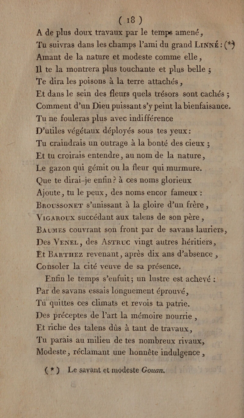 À de plus doux travaux par le temps amené, Tu suivras dans les champs l’ami du grand LiNNÉ : (*à Amant de la nature et modeste comme elle, Il te la montrera plus touchante et plus belle ; Te dira les poisons à la terre attachés, Et dans le sein des fleurs quels trésors sont cachés ; Comment d’un Dieu puissant s’y peint la bienfaisance. Tu ne fouleras plus avec indifférence D’utiles végétaux déployés sous tes yeux: Tu craindrais un outrage à la bonté des cieux ; Et tu croirais entendre, au nom de la nature, Le gazon qui gémit ou la fleur qui murmure. Que te dirai-je enfin? à ces noms glorieux Ajoute, tu le peux, des noms encor fameux : BroussoneT s’unissant à la gloire d’un frère, Vicaroux succédant aux talens de son père, Baumes couvrant son front par de savans lauriers, Des VENEL, des AsTRuC vingt autres héritiers, Et BARTHEZ revenant, après dix ans d’absence , Consoler la cité veuve de sa présence. Enfin le temps s'enfuit; un lustre est achevé : Par de savans essais longuement éprouvé, Tu quittes ces climats et revois ta patrie. Des préceptes de l’art la mémoire nourrie , Et riche des talens dûs à tant de travaux, Tu parais au milieu de tes nombreux rivaux, Modeste, réclamant une honnête indulgence , (*) Le savant et modeste Gouan.