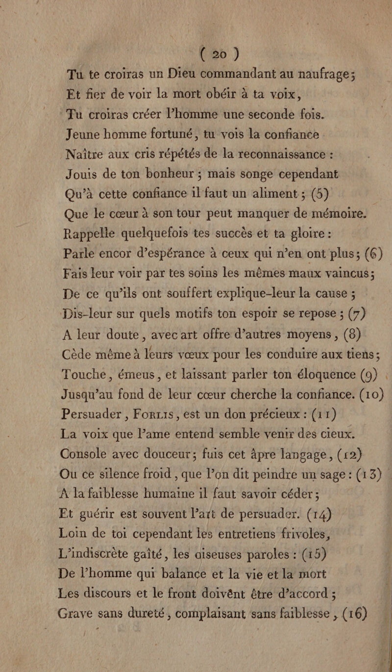 Tu te croiras un Dieu commandant au naufrage; Et fier de voir la mort obéir à ta voix, Tu croiras créer l’homme une seconde fois. Jeune homme fortuné, tu vois la confiance Naïître aux cris répétés de la reconnaissance : Jouis de ton bonheur ; mais songe cependant Qu’à cette confiance il faut un aliment ; (5) Que le cœur à son tour peut manquer de mémoire. | Rappelle quelquefois tes succès et ta gloire: Parle encor d’espérance à ceux qui n’en ont plus; (6) Fais leur voir par tes soins les mêmes maux vaincus ; De ce qu’ils ont souffert explique-leur la cause ; Dis-leur sur quels motifs ton espoir se repose ; (7) A leur doute, avec art offre d’autres moyens, (8) Cède même à leurs vœux pour les conduire aux tiens ; Touche, émeus, et laissant parler ton éloquence (9) . Jusqu'au fond de leur cœur cherche la confiance. (10) Persuader , Forzi1s, est un don précieux : (11) La voix que l’ame entend semble venir des cieux. Console avec douceur; fuis cet äpre langage, (12) Ou ce silence froid , que l’on dit peindre un sage : (13) À la faiblesse humaine il faut savoir céder; Et guérir est souvent l’art de persuader. (14) Loin de toi cependant les entretiens frivoles, L’indiscrète gaîté, les aiseuses paroles : (15) De l’homme qui balance et la vie et la mort Les discours et le front doivênt être d’accord ; Grave sans dureté, complaisant sans faiblesse , (16) Î ù * D mr min my ee, ae