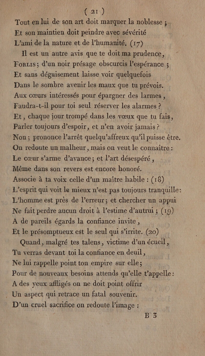 Tout en lui de son art doit marquer la noblesse ; Et son maintien doit peindre avec sévérité L’ami de la nature et de l’humanité, (17) Il est un autre avis que te doit ma prudence, Forzis; d’un noir présage obscurcis l’espérance ; Ft sans déguisement laisse voir quelquefois Dans le sombre avenir les maux que tu prévois. Aux cœurs intéressés pour épargner des larmes, Faudra-t-il pour toi seul réserver les alarmes ? Et, chaque jour trompé dans les vœux que tu fais, Parler toujours d’espoir, et n’en avoir jamais ? Non; prononce l’arrêt quelqu’affreux qu’il puisse être. On redoute un malheur, mais on veut le connaître : Le cœur s’arme d’avance; et l’art désespéré, Même dans son revers est encore honoré. Associe à ta voix celle d’un maître habile : (18) L'esprit qui voit le mieux n’est pas toujours tranquille: L'homme est près de l’erreur; et chercher un appui Ne fait perdre aucun droit à l’estime d’autrui ; (19) À de pareils égards la confiance invite, Et le présomptueux est Le seul qui s’irrite. (20) Quand, malgré tes talens, victime d’un écueil, Tu verras devant toi la confiance en deuil, Ne lui rappelle point ton empire sur elle; Pour de nouveaux besoins attends qu’elle t’appelle : À des yeux affligés on ne doit point offrir Un aspect qui retrace un fatal souvenir. D'un cruel sacrifice on redoute l’image : B 3