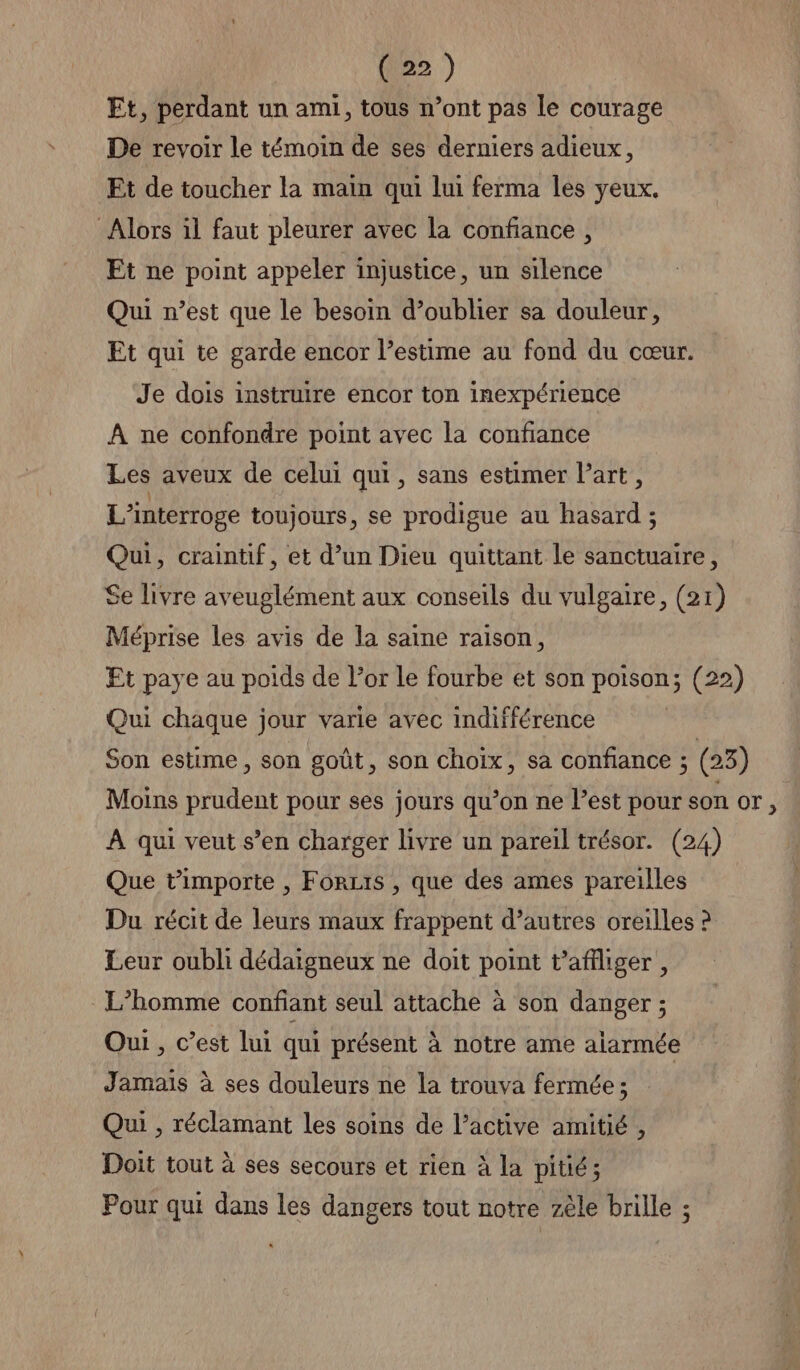 Et, perdant un ami, tous n’ont pas le courage De revoir le témoin de ses derniers adieux, Et de toucher la main qui lui ferma les yeux. Alors il faut pleurer avec la confiance, Et ne point appeler injustice, un silence Qui n’est que le besoin d’oublier sa douleur, Et qui te garde encor l’estime au fond du cœur. Je dois instruire encor ton inexpérience À ne confondre point avec la confiance Les aveux de celui qui, sans estimer Part, L’interroge toujours, se prodigue au hasard ; Qui, craintif, et d’un Dieu quittant le sanctuaire, Se livre aveuglément aux conseils du vulgaire, (21) Méprise les avis de la saine raison, Et paye au poids de l'or le fourbe et son poison; (22) Qui chaque jour varie avec indifférence Son estime, son goût, son choix, sa confiance ; ; (23) Moins prudent pour ses jours qu’on ne l’est pour son or , À qui veut s’en charger livre un pareil trésor. (24) Que t’importe , Forts , que des ames pareilles Du récit de leurs maux frappent d’autres oreilles ? Leur oubli dédaigneux ne doit point t’affliger , L’homme confiant seul attache à son danger ; Oui , c’est lui qui présent à notre ame aiarmée Jamais à ses douleurs ne la trouva fermée ; Qui , réclamant les soins de l’active amitié , Doit tout à ses secours et rien à la pitié; Pour qui dans les dangers tout notre zèle brille ;