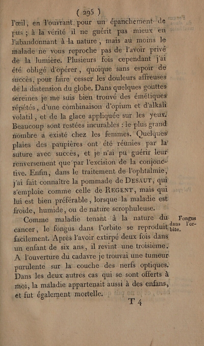 Tœil, en Jouvrant: pour un épanchement de L pus ; à la vérité il ne guérit pas mieux el l'abandonnant à-la nature, mais au moins le malade ne vous reproche pas de Pavoir privé dé la lumière. Plusieurs fois cependant j'ai été obligé d'opérer, quoique sans espoir de succes, pour faire cesser les douleurs affreuses dé la distension du globe. Dans quelques gouttes éereines je me suis bien tronvé des éméliques répétés , d'une combimaison d'opium et d’alkalr volatil , et de la glace appliquée sur les yeux Beaucoup sont restées incurables : le plus grand fônibre a existé chez les femmes. Quelques plaies des paupières ont été réunies par suture avec succès, et Je n'ai pu guérir leur renversement que‘par l’excision de la conjonc- tive. Enfin, dans le traitement de l’ophtalmie, j'ai fait connaître la pommade de DESAUT, qui s'emploie comme celle de REGENT, mais qui lui est bien préférable , lorsque la maladie est froide, humide, ou de nature scrophuleuse. Comme maladie tenant à la nature du Fongus cancer, le fongus dans l'orbite se reproduit pans LA facilement. Après lavoir extirpé deux fois dans un enfant de six ans, il revint une troisième. À. l'ouverture du cadavre je trouvai une tumeur purulente sur la couche des nerfs optiques. Dans les deux autres cas qui se sont offerts à roi, la maladie appartenait aussi à des enfans, et fut également mortelle, af