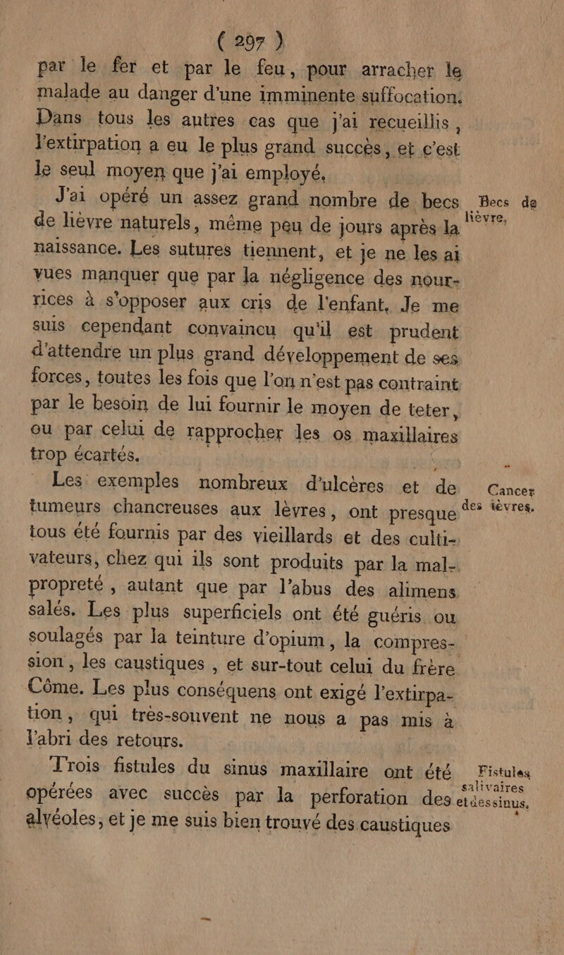 par le fer et par le feu, pour arracher le malade au danger d'une imminente suffocation, Dans tous les autres cas que J'ai recueillis, l'extirpation a eu le plus grand succès, et c'est le seul moyen que j'ai employé, J'ai opéré un assez grand nombre de becs Les de de lièvre naturels, même peu de jours après la naissance, Les sutures tiennent, et je ne les aï vues manquer que par la négligence des nour- rices à s'opposer aux cris de l'enfant, Je me suis cependant convaincu qu'il est prudent d'attendre un plus grand développement de ses forces, toutes les fois que l’on n'est pas contraint par le besoin de lui fournir le moyen de teter, ou par celui de rapprocher les os maxillaires trop écartés. | Nr à Les exemples nombreux d'ulcères et de Cancer tumeurs chancreuses aux lèvres, ont presque %* tèvres tous été fournis par des vieillards et des culti- vateurs, chez qui ils sont produits par la mal- ropreté , autant que par l’abus des alimens salés. Les plus superficiels ont été guéris où soulagés par la teinture d'opium, la compres- sion , les caustiques , et sur-tout celui du frère Côme. Les plus conséquens ont exigé l'extirpa- ton, qui tres-souvent ne nous a pas mis à l'abri des retours. | Trois fistules du sinus maxillaire ont été Fistules opérées avec succès par la perforation des etdessinus, alvéoles, et je me suis bien trouvé des caustiques